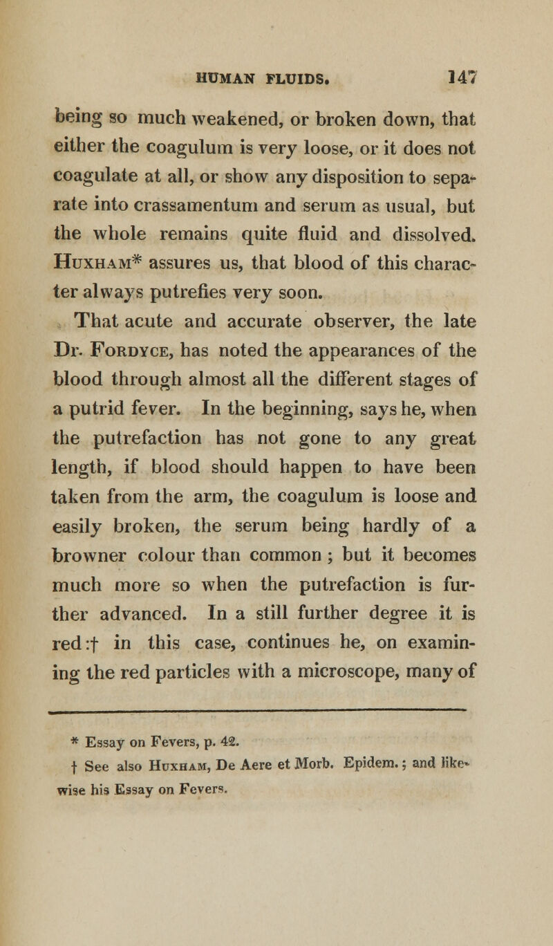 being so much weakened, or broken down, that either the coagulum is very loose, or it does not coagulate at all, or show any disposition to sepa- rate into crassamentum and serum as usual, but the whole remains quite fluid and dissolved. Huxham* assures us, that blood of this charac- ter always putrefies very soon. That acute and accurate observer, the late Dr. Fordyce, has noted the appearances of the blood through almost all the different stages of a putrid fever. In the beginning, says he, when the putrefaction has not gone to any great length, if blood should happen to have been taken from the arm, the coagulum is loose and easily broken, the serum being hardly of a browner colour than common ; but it becomes much more so when the putrefaction is fur- ther advanced. In a still further degree it is red:f in this case, continues he, on examin- ing the red particles with a microscope, many of * Essay on Fevers, p. 42. f See also Hcxham, De Aere et Morb. Epidem.; and like- wise his Essay on Fevers.