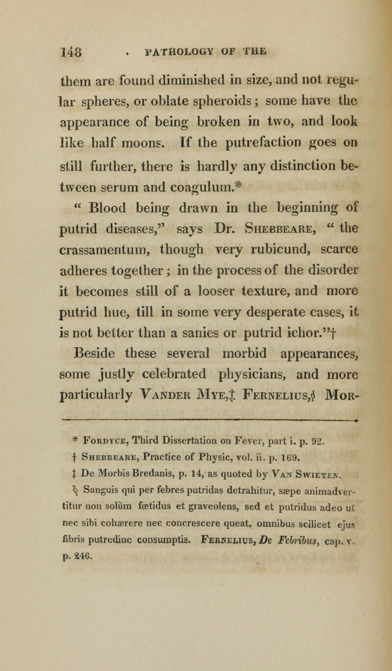 them are found diminished in size, and not regu- lar spheres, or oblate spheroids; some have the appearance of being broken in two, and look like half moons. If the putrefaction goes on still further, there is hardly any distinction be- tween serum and coagulum.*  Blood being drawn in the beginning of putrid diseases, says Dr. Shebbeare,  the crassamentum, though very rubicund, scarce adheres together; in the process of the disorder it becomes still of a looser texture, and more putrid hue, till in some very desperate cases, it is not better than a sanies or putrid ichor.f Beside these several morbid appearances, some justly celebrated physicians, and more particularly Vander Mye,J Fernelius,$ Mor- * Fordyce, Third Dissertation on Fever, part i. p. 92. f Shebbeare, Practice of Physic, vol. ii. p. 169. % De Morbis Bredanis, p. 14, as quoted by Van Swiete?.. ^ Sanguis qui per febres putridas detrahitur, ssepe animadver- titur non solum fcetidus et graveolens, sed et putridus adeo ut nee sibi cohasrere nee concrescere queat, omnibus scilicet ejus fibris putredine consumptis. Ferkelius, De Febribus, cap. v. p. 246.
