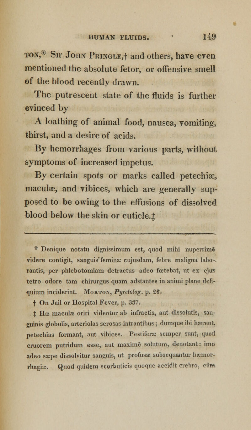 ton,* Sir John Pringle,! and others, have even mentioned the absolute fetor, or offensive smell of the blood recently drawn. The putrescent state of the fluids is further evinced by A loathing of animal food, nausea, vomiting, thirst, and a desire of acids. By hemorrhages from various parts, without symptoms of increased impetus. By certain spots or marks called petechia?, macula?, and vibices, which are generally sup- posed to be owing to the effusions of dissolved blood below the skin or cuticle.J * Denique notatu dignissimum est, quod mihi nuperrime videre contigit, sanguis'feminse cujusdam, febre maligna labo-. rantis, per phlebotomiam detractus adeo fcetebat, ut ex ejus tetro odore tam chirurgus quam adstantes in animi plane deli- quium inciderint. Morton, Pyretolog. p. 26. f On Jail or Hospital Fever, p. 837. % Hx maculae oriri videntur ab infractis, aut dissolutis, san- guinis globulis, arteriolas serosas intrantibus; duraque ibi haerent, petechias formant, aut vibices. Pestiferx semper sunt, quod cruorem putridum esse, aut maxime solutum, denotant: imo adeo sxpe dissolvitur sanguis, ut profusae subsequantur hemor- rhagic. Quod quidera scorbuticis quoque accidit cvebro, cum