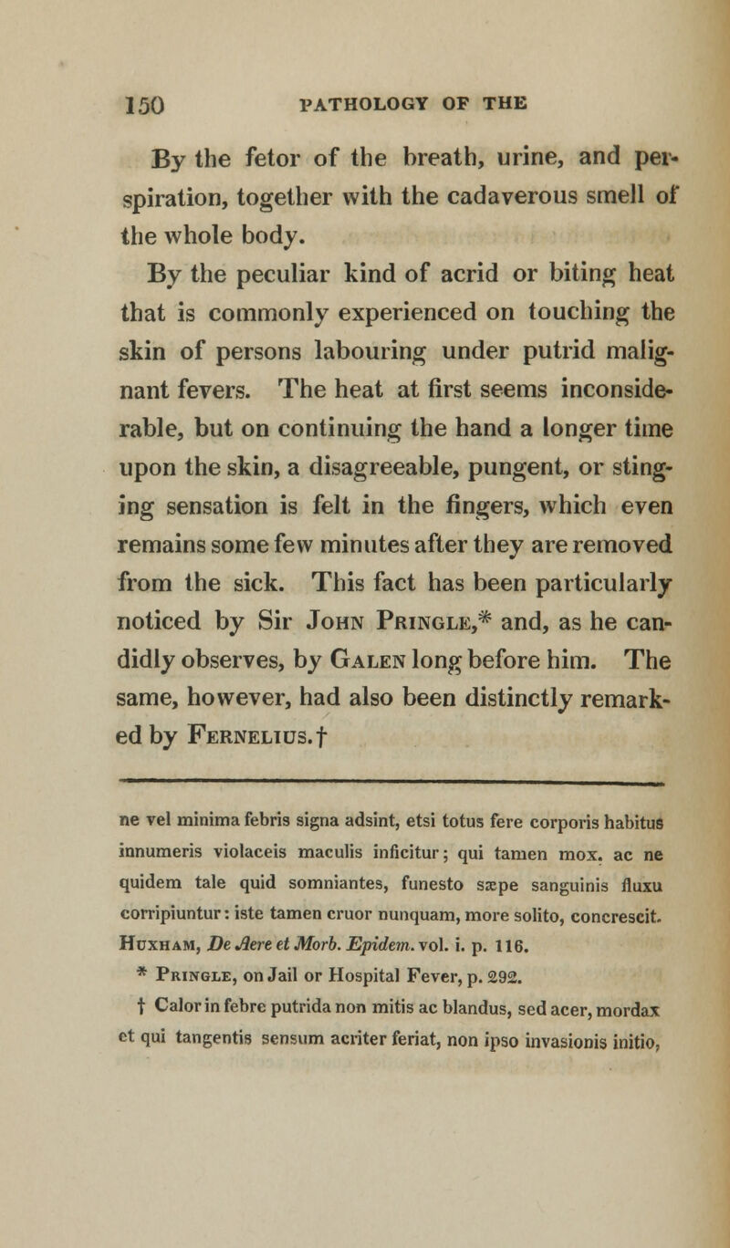 By the fetor of the breath, urine, and per- spiration, together with the cadaverous smell of the whole body. By the peculiar kind of acrid or biting heat that is commonly experienced on touching the skin of persons labouring under putrid malig- nant fevers. The heat at first seems inconside- rable, but on continuing the hand a longer time upon the skin, a disagreeable, pungent, or sting- ing sensation is felt in the fingers, which even remains some few minutes after they are removed from the sick. This fact has been particularly noticed by Sir John Pringle,* and, as he can- didly observes, by Galen long before him. The same, however, had also been distinctly remark- ed by FERNELIUS.f ne vel minima febris signa adsint, etsi totus fere corporis habitus innumeris violaceis maculis inficitur; qui tamen mox. ac ne quidem tale quid somniantes, funesto sajpe sanguinis fluxu corripiuntur: iste tamen cruor nunquam, more solito, concrescit. Hcxham, De Aere et Morb. Epidem.vo\. i. p. 116. * Pringle, on Jail or Hospital Fever, p. £92. t Calor in febre putrida non mitis ac blandus, sed acer, mordax ct qui tangentis sensum acriter feriat, non ipso invasionis initio,