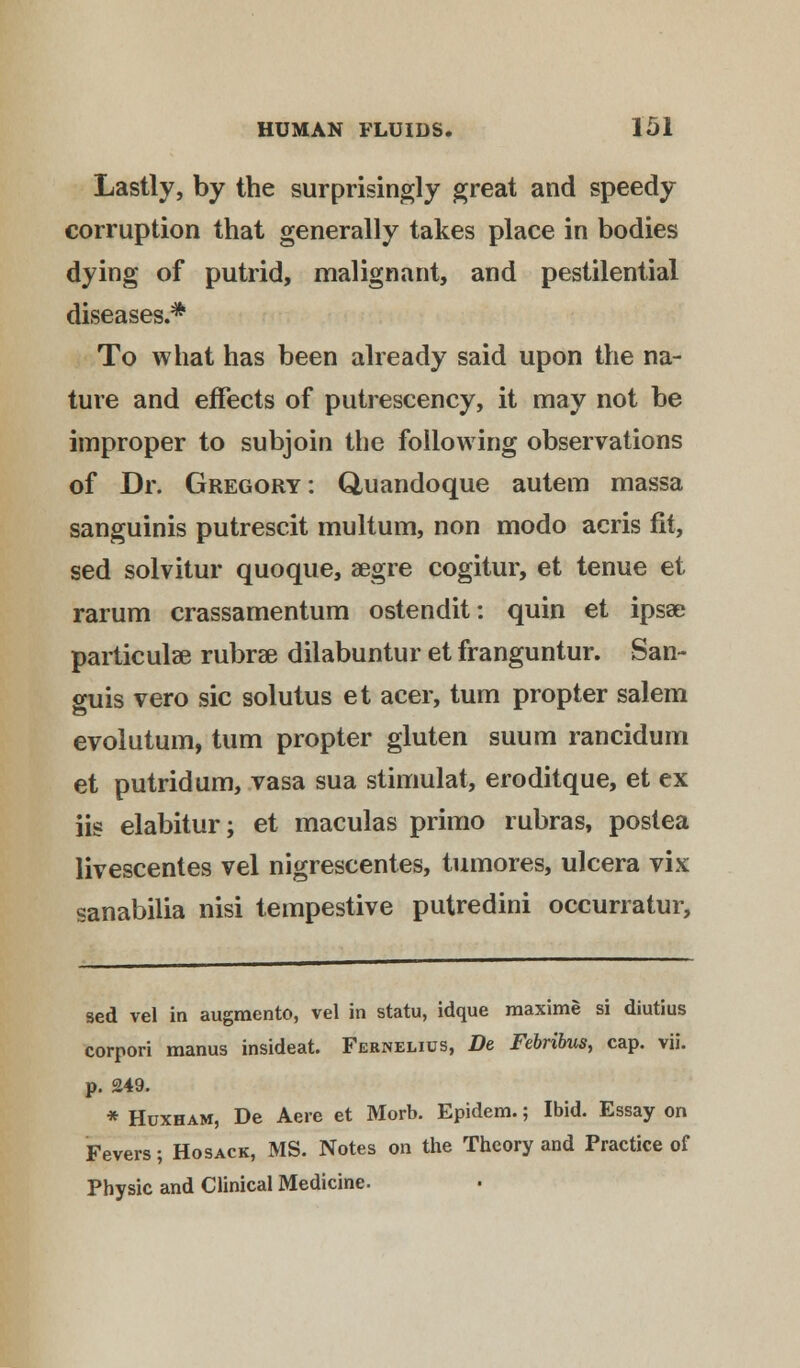 Lastly, by the surprisingly great and speedy corruption that generally takes place in bodies dying of putrid, malignant, and pestilential diseases.* To what has been already said upon the na- ture and effects of putrescency, it may not be improper to subjoin the following observations of Dr. Gregory : Quandoque autem massa sanguinis putrescit multum, non modo acris fit, sed solvitur quoque, segre cogitur, et tenue et rarum crassamentum ostendit: quin et ipsa? particulae rubrse dilabuntur et franguntur. San- guis vero sic solutus et acer, turn propter salem evolutum, turn propter gluten suum rancidum et putrid urn, vasa sua stimulat, eroditque, et ex iis elabitur; et maculas primo rubras, postea livescentes vel nigrescentes, tumores, ulcera vix sanabilia nisi tempestive putredini occurratur, sed vel in augmento, vel in statu, idque raaxime si diutius corpori manus insideat. Fernelius, De Febribus, cap. vii. p. 249. * Huxham, De Aere et Morb. Epidem.; Ibid. Essay on Fevers; Ho sack, MS. Notes on the Theory and Practice of Physic and Clinical Medicine.