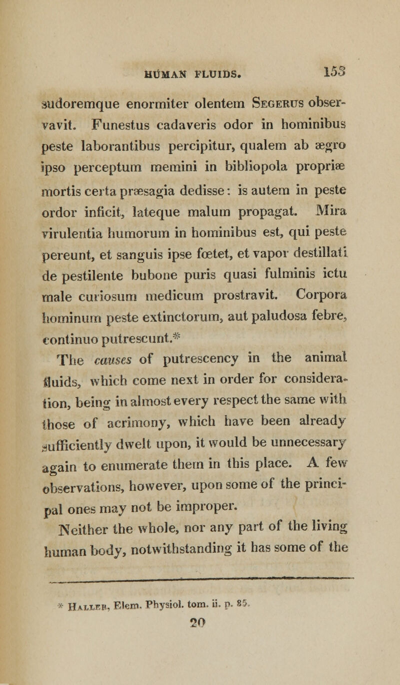 sudoremque enormiter olentem Segerus obser- vavit. Funestus cadaveris odor in hominibus peste laborantibus percipitur, qualem ab aegro ipso perceptum memini in bibliopola propriae mortis certa prsesagia dedisse: is autem in peste ordor inficit, lateque malum propagat. Mira yirulentia humorum in hominibus est, qui peste pereunt, et sanguis ipse fcetet, et vapor destillati de pestilente bubone puris quasi fulminis ictu male cunosum medicum prostravit. Corpora hominum peste extinctorum, aut paludosa febre, continuo putrescunt.* The causes of putrescency in the animal fluids, which come next in order for considera- tion, being in almost every respect the same with those of acrimony, which have been already sufficiently dwelt upon, it would be unnecessary again to enumerate them in this place. A few observations, however, upon some of the princi- pal ones may not be improper. Neither the whole, nor any part of the living human body, notwithstanding it has some of the * Hai-leh. Elem. Physiol, torn. ii. p. 85. 20