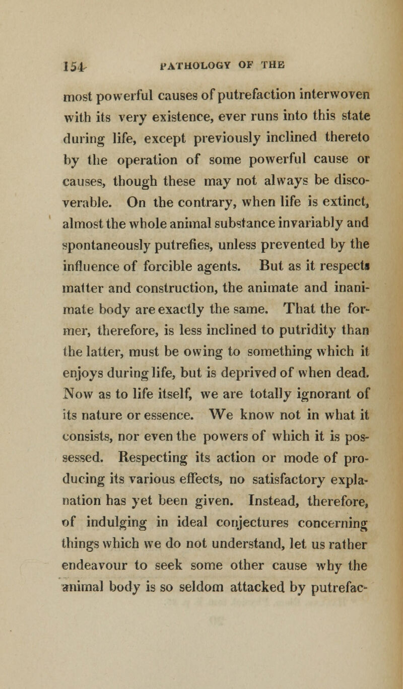 most powerful causes of putrefaction interwoven with its very existence, ever runs into this state during life, except previously inclined thereto by the operation of some powerful cause or causes, though these may not always be disco- verable. On the contrary, when life is extinct, almost the whole animal substance invariably and spontaneously putrefies, unless prevented by the influence of forcible agents. But as it respects matter and construction, the animate and inani- mate body are exactly the same. That the for- mer, therefore, is less inclined to putridity than the latter, must be owing to something which it enjoys during life, but is deprived of when dead. Now as to life itself, we are totally ignorant of its nature or essence. We know not in what it consists, nor even the powers of which it is pos- sessed. Respecting its action or mode of pro- ducing its various effects, no satisfactory expla- nation has yet been given. Instead, therefore, of indulging in ideal conjectures concerning things which we do not understand, let us rather endeavour to seek some other cause why the animal body is so seldom attacked by putrefac-