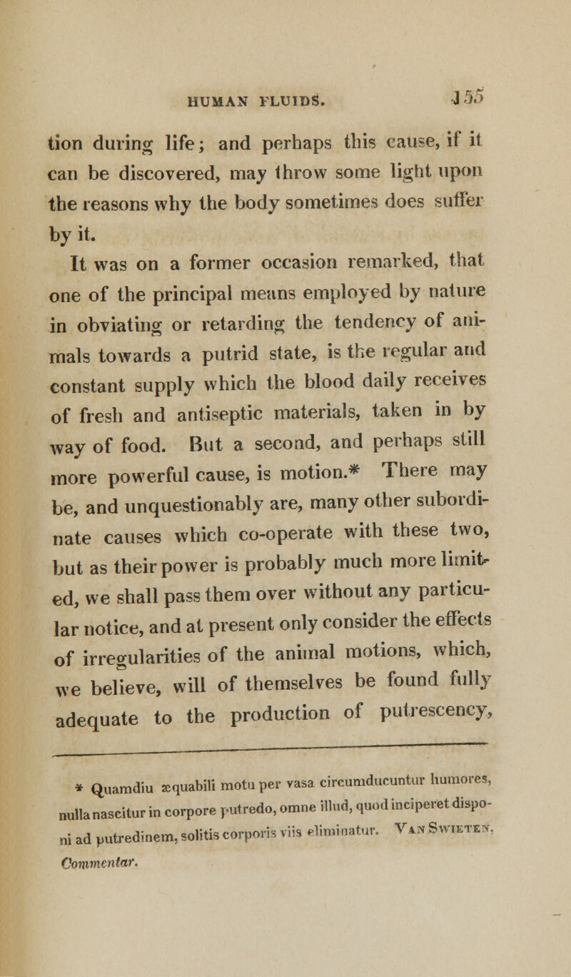 tion during life; and perhaps this cause, if it can be discovered, may throw some light upon the reasons why the body sometimes does suffer by it. It was on a former occasion remarked, that one of the principal means employed by nature in obviating or retarding the tendency of ani- mals towards a putrid state, is the regular and constant supply which the blood daily receives of fresh and antiseptic materials, taken in by way of food. But a second, and perhaps still more powerful cause, is motion.* There may be, and unquestionably are, many other subordi- nate causes which co-operate with these two, but as their power is probably much more limit- ed, we shall pass them over without any particu- lar notice, and at present only consider the effects of irregularities of the animal motions, which, we believe, will of themselves be found fully adequate to the production of putrescency, * Quamdiu sequabili motuper vasa circumducuntur humores, nullanascitur in corpore ,-utredo, omne Hind, quodinciperet dispo- ne ad putredinem, solitis corporis viis eliminator. Va* Swiete*. Commentar.