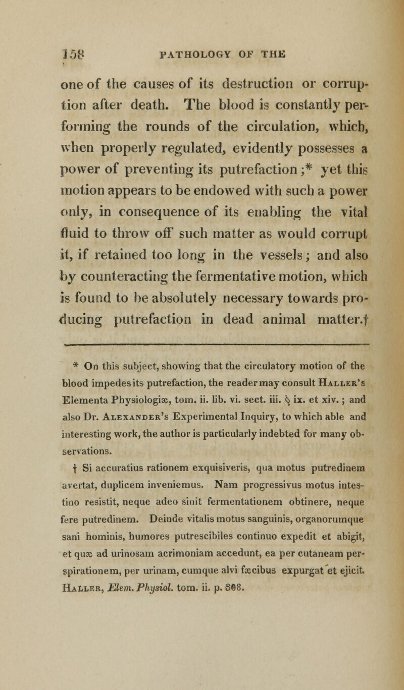 one of the causes of its destruction or corrup- tion after death. The blood is constantly per- forming the rounds of the circulation, which, when properly regulated, evidently possesses a power of preventing its putrefaction ;* yet this motion appears to be endowed with such a power only, in consequence of its enabling the vital fluid to throw off such matter as would corrupt it, if retained too long in the vessels; and also by counteracting the fermentative motion, which is found to be absolutely necessary towards pro- ducing putrefaction in dead animal matter.f * On this subject, showing that the circulatory motion of the blood impedes its putrefaction, the reader may consult Haller's Elementa Physiologise, torn. ii. lib. vi. sect. iii. ^ ix. et xiv.; and also Dr. Alexander's Experimental Inquiry, to which able and interesting work, the author is particularly indebted for many ob- servations. f Si accuratius rationem exquisiveris, qua motus putredinem avertat, duplicem inveniemus. Nam progressivus motus intes- tino resistit, neque adeo sinit fermentationem obtinere, neque fere putredinem. Deinde vitalis motus sanguinis, organorumque sani hominis, humores putrescibiles continuo expedit et abigit, et quae ad urinosam acrimoniam accedunt, ea per cutaneam per- spirationem, per urinam, cumque alvi fscibus expurgat'et ejicit. Haller, Elem. Physiol, torn. ii. p. 868.