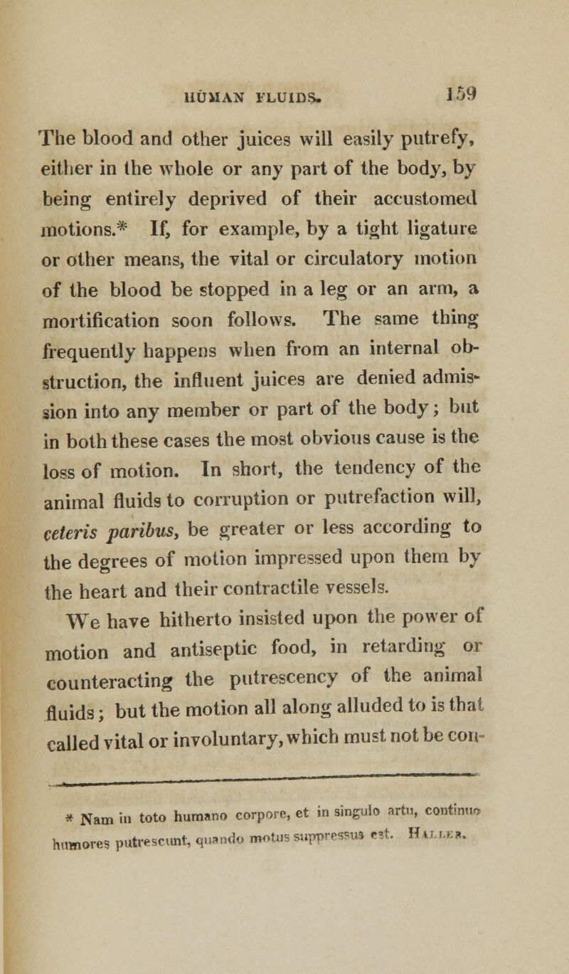 ]59 The blood and other juices will easily putrefy, either in the whole or any part of the body, by being entirely deprived of their accustomed motions.* If, for example, by a tight ligature or other means, the vital or circulatory motion of the blood be stopped in a leg or an arm, a mortification soon follows. The same thing frequently happens when from an internal ob- struction, the influent juices are denied admis- sion into any member or part of the body; but in both these cases the most obvious cause is the loss of motion. In short, the tendency of the animal fluids to corruption or putrefaction will, ceteris paribus, be greater or less according to the degrees of motion impressed upon them by the heart and their contractile vessels. We have hitherto insisted upon the power of motion and antiseptic food, in retarding or counteracting the putrescency of the animal fluids; but the motion all along alluded to is that called vital or involuntary, which must not be con- * Nam i«» toto humano corporc, et in singuio artu, continue humores putrescunt, quando mot.is suppress* est. Hvm.k*.