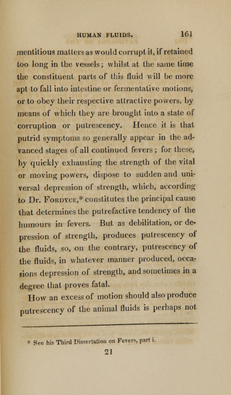 mentitious matters as would corrupt it, if retained too long in the vessels; whilst at the same time the constituent parts of this fluid will be more apt to fall into intestine or fermentative motions, or to obey their respective attractive powers, by means of which they are brought into a state of corruption or putrescency. Hence it is that putrid symptoms so generally appear in the ad- vanced stages of all continued fevers; for these, by quickly exhausting the strength of the vital or moving powers, dispose to sudden and uni- versal depression of strength, which, according to Dr. Fokdyce,* constitutes the principal cause that determines the putrefactive tendency of the humours in fevers. But as debilitation, or de- pression of strength, produces putrescency of the fluids, so, on the contrary, putrescency of the fluids, in whatever manner produced, occa- sions depression of strength, and sometimes in a degree that proves fatal. How an excess of motion should also produce putrescency of the animal fluids is perhaps not * See his Third Dissertation on Fevers, part i. 21