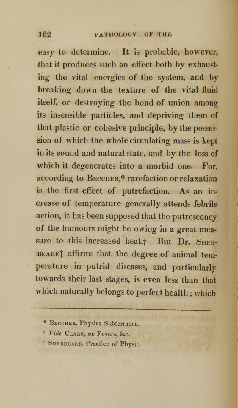 easy to determine. It is probable, however, that it produces such an effect both by exhaust- ing the vital energies of the system, and by breaking down the texture of the vital fluid itself, or destroying the bond of union among its insensible particles, and depriving them of that plastic or cohesive principle, by the posses- sion of which the whole circulating mass is kept in its sound and natural state, and by the loss of which it degenerates into a morbid one. For, according to Beccher,* rarefaction or relaxation is the first effect of putrefaction. As an in- crease of temperature generally attends febrile action, it has been supposed that the putrescency of the humours might be owing in a great mea- sure to this increased heat.f But Dr. Sheb- beareJ affirms that the degree of animal tem- perature in putrid diseases, and particularly towards their last stages, is even less than that which naturally belongs to perfect health; which * Beccher, Physica Subterranea. t Vide Clark, on Fevers, &c. t Shebbeare, Practice of Physic,