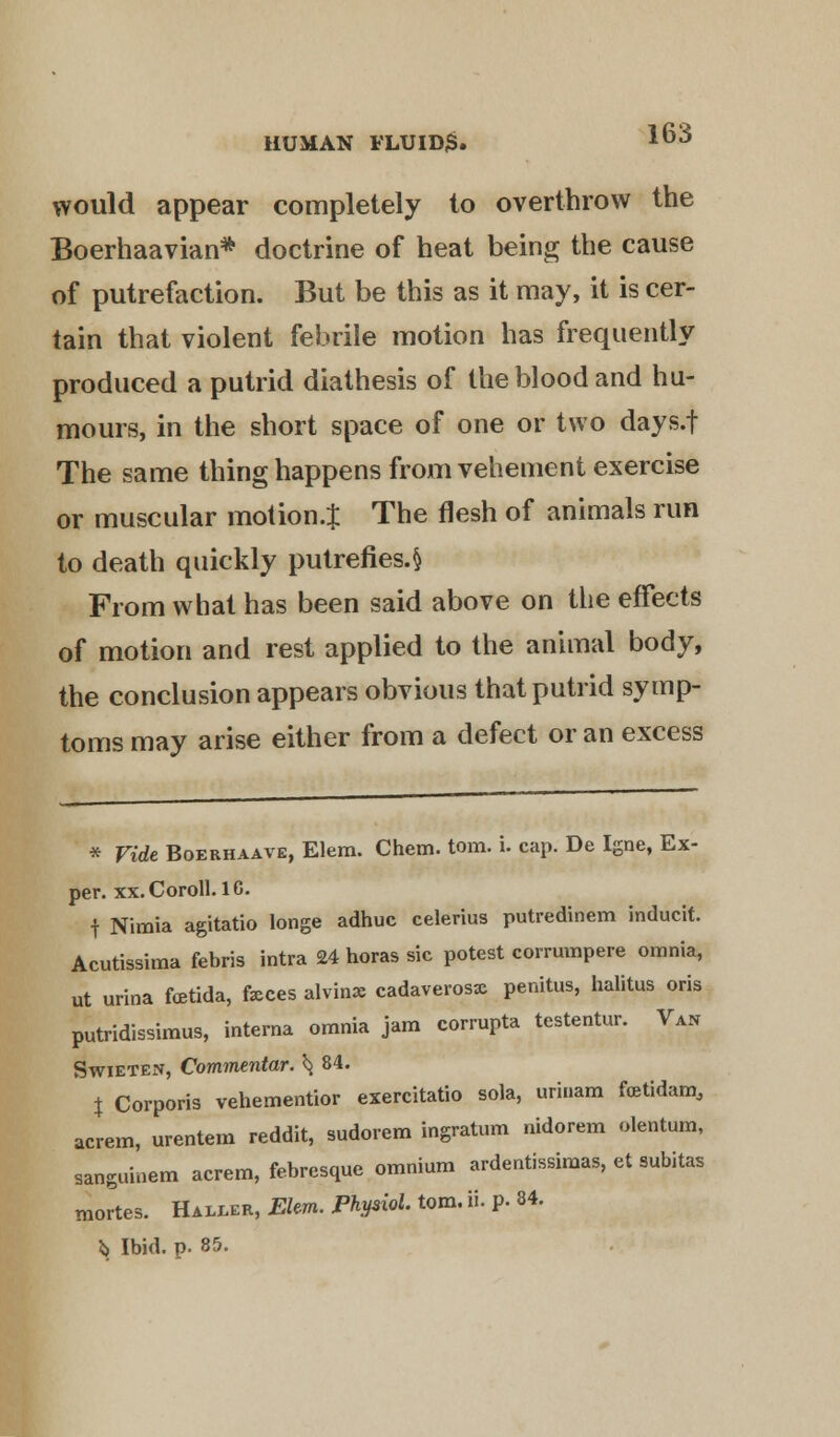 would appear completely to overthrow the Boerhaavian* doctrine of heat being the cause of putrefaction. But be this as it may, it is cer- tain that violent febrile motion has frequently produced a putrid diathesis of the blood and hu- mours, in the short space of one or two days.f The same thing happens from vehement exercise or muscular motion.! The flesh of animals run to death quickly putrefies. § From what has been said above on the effects of motion and rest applied to the animal body, the conclusion appears obvious that putrid symp- toms may arise either from a defect or an excess * Vide Boerhaave, Elem. Chem. torn. i. cap. De Igne, Ex- per. xx.Coroll. 10. f Nimia agitatio longe adhuc celerius putredinem inducit. Acutissima febris intra 24 horas sic potest corrumpere omnia, ut urina fcetida, feces alvinx cadaverosx penitus, halitus oris putridissimus, interna omnia jam corrupta testentur. Van Swieten, Commentar. ^ 84. \ Corporis vehementior exercitatio sola, uri.iam fretidam, acrem, urentem reddit, sudorem ingratum nidorem olentum, sanguinem acrem, febresque omnium ardentissimas, et subitas mortes. Haixer, Elm. Physiol torn. ii. p. 84. i> Ibid. p. 85.