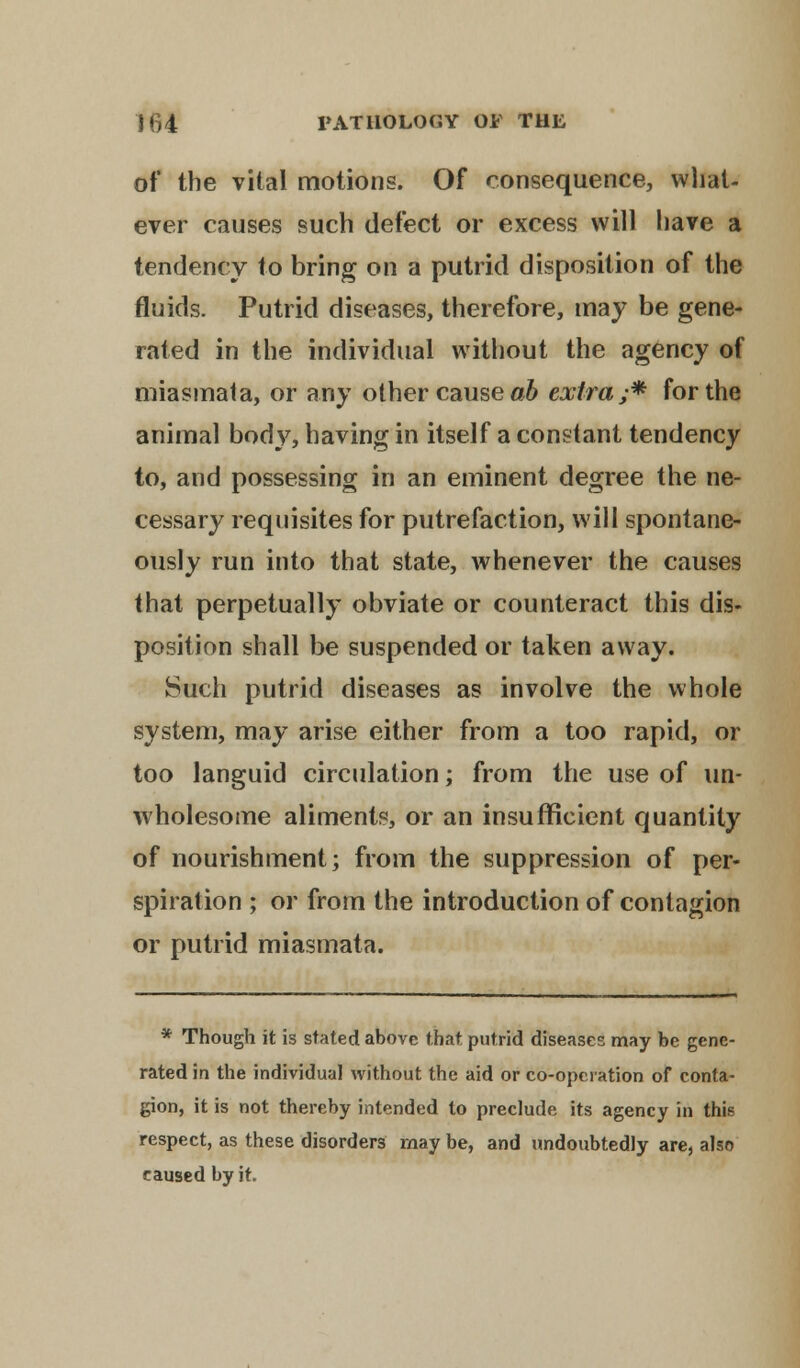 of the vital motions. Of consequence, what- ever causes such defect or excess will have a tendency to bring on a putrid disposition of the fluids. Putrid diseases, therefore, may be gene- rated in the individual without the agency of miasmata, or any other cause ab extra;* for the animal body, having in itself a constant tendency to, and possessing in an eminent degree the ne- cessary requisites for putrefaction, will spontane- ously run into that state, whenever the causes that perpetually obviate or counteract this dis- position shall be suspended or taken away. Such putrid diseases as involve the whole system, may arise either from a too rapid, or too languid circulation; from the use of un- wholesome aliments, or an insufficient quantity of nourishment; from the suppression of per- spiration ; or from the introduction of contagion or putrid miasmata. * Though it is stated above that putrid diseases may be gene- rated in the individual without the aid or co-operation of conta- gion, it is not thereby intended to preclude its agency in this respect, as these disorders may be, and undoubtedly are, also caused by it.