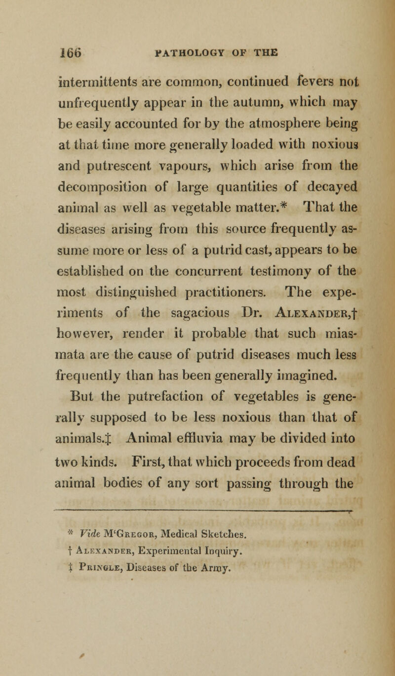 intermittents are common, continued fevers not unfrequently appear in the autumn, which may be easily accounted for by the atmosphere being at that time more generally loaded with noxious and putrescent vapours, which arise from the decomposition of large quantities of decayed animal as well as vegetable matter.* That the diseases arising from this source frequently as- sume more or less of a putrid cast, appears to be established on the concurrent testimony of the most distinguished practitioners. The expe- riments of the sagacious Dr. Alexander,! however, render it probable that such mias- mata are the cause of putrid diseases much less frequently than has been generally imagined. But the putrefaction of vegetables is gene- rally supposed to be less noxious than that of animals.J Animal effluvia may be divided into two kinds. First, that which proceeds from dead animal bodies of any sort passing through the * Vide M'Gregor, Medical Sketches. f Alexander, Experimental Inquiry. i Pringle, Diseases of the Array.