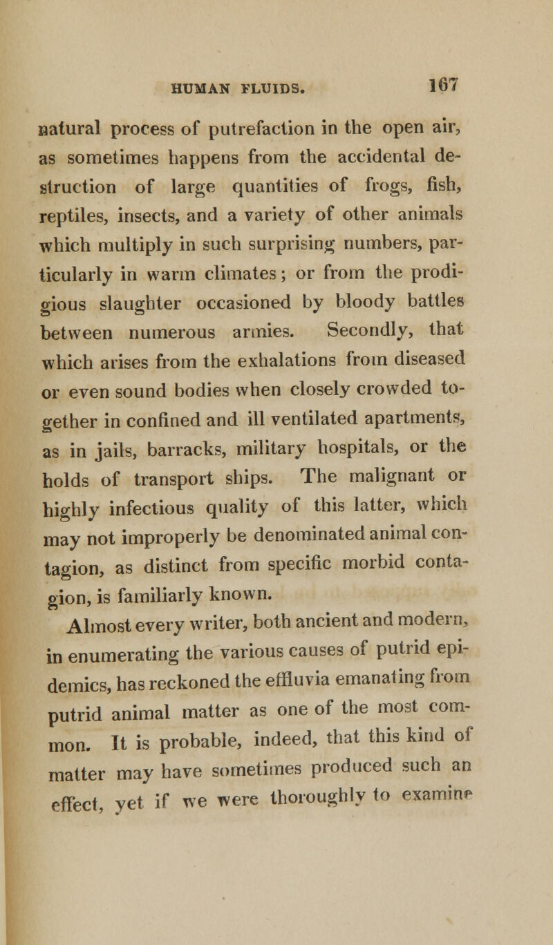 natural process of putrefaction in the open air, as sometimes happens from the accidental de- struction of large quantities of frogs, fish, reptiles, insects, and a variety of other animals which multiply in such surprising numbers, par- ticularly in warm climates; or from the prodi- gious slaughter occasioned by bloody battles between numerous armies. Secondly, that which arises from the exhalations from diseased or even sound bodies when closely crowded to- gether in confined and ill ventilated apartments, as in jails, barracks, military hospitals, or the holds of transport ships. The malignant or highly infectious quality of this latter, which may not improperly be denominated animal con- tagion, as distinct from specific morbid conta- gion, is familiarly known. Almost every writer, both ancient and modern, in enumerating the various causes of putrid epi- demics, has reckoned the effluvia emanating from putrid animal matter as one of the most com- mon. It is probable, indeed, that this kind of matter may have sometimes produced such an effect, yet if we were thoroughly to examine