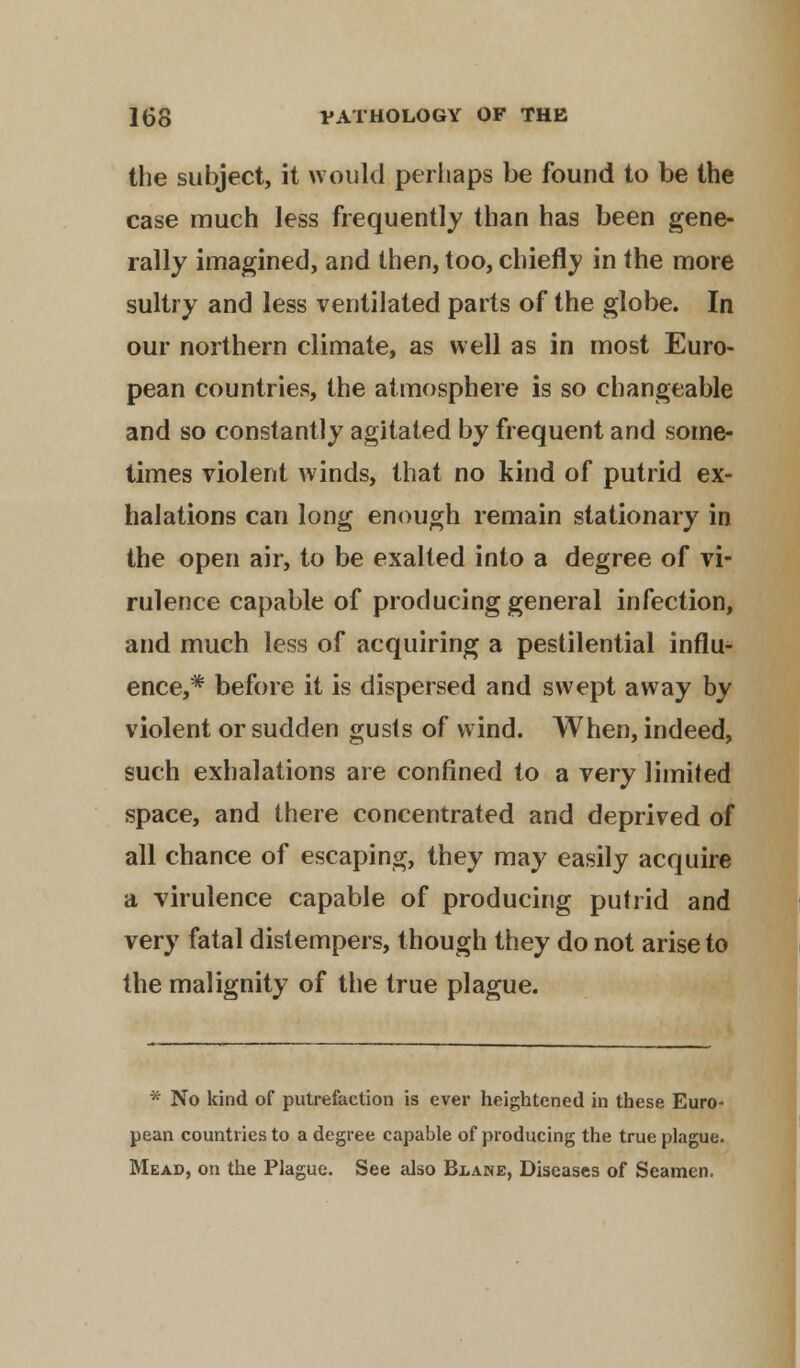 the subject, it would perhaps be found to be the case much less frequently than has been gene- rally imagined, and then, too, chiefly in the more sultry and less ventilated parts of the globe. In our northern climate, as well as in most Euro- pean countries, the atmosphere is so changeable and so constantly agitated by frequent and some- times violent winds, that no kind of putrid ex- halations can long enough remain stationary in the open air, to be exalted into a degree of vi- rulence capable of producing general infection, and much less of acquiring a pestilential influ- ence,* before it is dispersed and swept away by violent or sudden gusts of wind. When, indeed, such exhalations are confined to a very limited space, and there concentrated and deprived of all chance of escaping, they may easily acquire a virulence capable of producing putrid and very fatal distempers, though they do not arise to the malignity of the true plague. * No kind of putrefaction is ever heightened in these Euro- pean countries to a degree capable of producing the true plague. Mead, on the Plague. See also Blane, Diseases of Seamen.