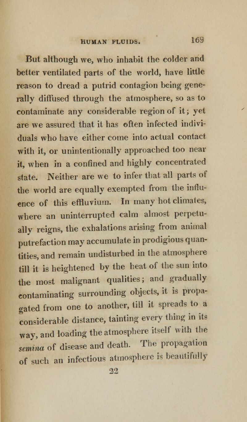 But although we, who inhabit the colder and better ventilated parts of the world, have little reason to dread a putrid contagion being gene- rally diffused through the atmosphere, so as to contaminate any considerable region of it; yet are we assured that it has often infected indivi- duals who have either come into actual contact with it, or unintentionally approached too near it, when in a confined and highly concentrated state. Neither are we to infer that all parts of the world are equally exempted from the influ- ence of this effluvium. In many hot climates, where an uninterrupted calm almost perpetu- ally reigns, the exhalations arising from animal putrefaction may accumulate in prodigious quan- tities, and remain undisturbed in the atmosphere till it is heightened by the heat of the sun into the most malignant qualities; and gradually contaminating surrounding objects, it is propa- gated from one to another, till it spreads to a considerable distance, tainting every thing in its way, and loading the atmosphere itself with the semina of disease and death. The propagation of such an infectious atmosphere is beautifully 22