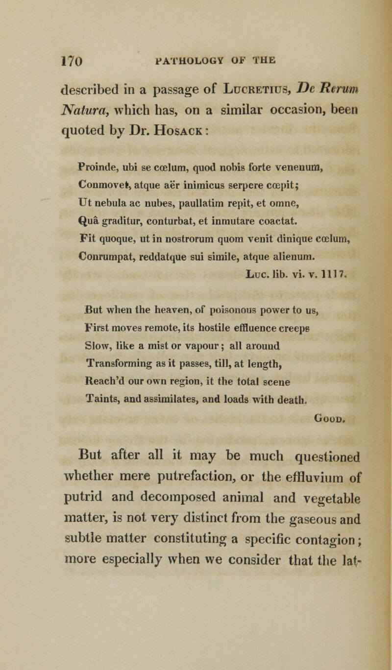 described in a passage of Lucretius, De Tterum Natura, which has, on a similar occasion, been quoted by Dr. Hosack : Proinde, ubi se ccelum, quod nobis forte venenum, Conmovet, atque aer inimicus serpere coepit; Ut nebula ac nubes, paullatim repit, et orane, Qua graditur, conturbat, et inmutare coactat. Fit quoque, ut in nostrorum quom venit dinique coelum, Conrumpat, reddatque sui simile, atque alienum. Luc. lib. vi. v. 1117. But when the heaven, of poisonous power to us, First moves remote, its hostile effluence creeps Slow, like a mist or vapour; all around Transforming as it passes, till, at length, Reach'd our own region, it the total scene Taints, and assimilates, and loads with death. Good. But after all it may be much questioned whether mere putrefaction, or the effluvium of putrid and decomposed animal and vegetable matter, is not very distinct from the gaseous and subtle matter constituting a specific contagion; more especially when we consider that the lat-