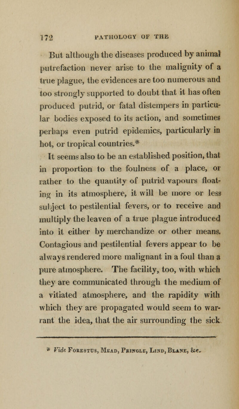 But although the diseases produced by animal putrefaction never arise to the malignity of a true plague, the evidences are too numerous and too strongly supported to doubt that it has often produced putrid, or fatal distempers in particu- lar bodies exposed to its action, and sometimes perhaps even putrid epidemics, particularly in hot, or tropical countries.* It seems also to be an established position, that in proportion to the foulness of a place, or rather to the quantity of putrid vapours float- ing in its atmosphere, it will be more or less sulject to pestilential fevers, or to receive and multiply the leaven of a true plague introduced into it either by merchandize or other means. Contagious and pestilential fevers appear to be always rendered more malignant in a foul than a pure atmosphere. The facility, too, with which they are communicated through the medium of a vitiated atmosphere, and the rapidity with which they are propagated would seem to war- rant the idea, that the air surrounding the sick * Vide Forestus, Mead, Pringle, Lind, Blank, Ssc