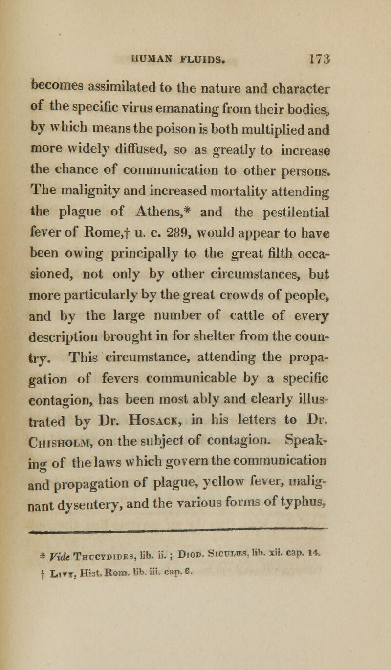 becomes assimilated to the nature and character of the specific virus emanating from their bodies,, by which means the poison is both multiplied and more widely diffused, so as greatly to increase the chance of communication to other persons. The malignity and increased mortality attending the plague of Athens,* and the pestilential fever of Rome,f u. c. 289, would appear to have been owing principally to the great filth occa- sioned, not only by other circumstances, but more particularly by the great crowds of people, and by the large number of cattle of every description brought in for shelter from the coun- try. This circumstance, attending the propa- gation of fevers communicable by a specific contagion, has been most ably and clearly illus- trated by Dr. Hosack, in his letters to Dr. Chisholm, on the subject of contagion. Speak- in* of the laws which govern the communication and propagation of plague, yellow fever, malig- nant dysentery, and the various forms of typhus, * Vide Thucvdides, lib. ii.; Diod. Sicpmm, lib. xii. cap. 14. f Lttt, Hist Root. lib. iii. cap. 6,