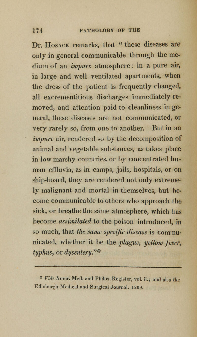 Dr. Hosack remarks, that  these diseases are only in general communicable through the me- dium of an impure atmosphere: in a pure air, in large and well ventilated apartments, when the dress of the patient is frequently changed, all excrementitious discharges immediately re- moved, and attention paid to cleanliness in ge- neral, these diseases are not communicated, or very rarely so, from one to another. But in an impure air, rendered so by the decomposition of animal and vegetable substances, as takes place in low marshy countries, or by concentrated hu- man effluvia, as in camps, jails, hospitals, or on ship-board, they are rendered not only extreme- ly malignant and mortal in themselves, but be- come communicable to others who approach the sick, or breathe the same atmosphere, which has become assimilated to the poison introduced, in so much, that the same specific disease is commu- nicated, whether it be the plague, yellow fever, typhus, or dysentery* * Vide Amer. Med. and Philos. Register, vol. ii.; and also the Edinburgh Medical and Surgical Journal. 1809.