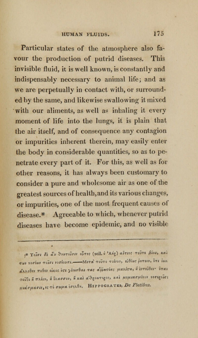 Particular states of the atmosphere also fa- vour the production of putrid diseases. This invisible fluid, it is well known, is constantly and indispensably necessary to animal life; and as we are perpetually in contact with, or surround- ed by the same, and likewise swallowing it mixed with our aliments, as well as inhaling it every moment of life into the lungs, it is plain that the air itself, and of consequence any contagion or impurities inherent therein, may easily enter the body in considerable quantities, so as to pe- netrate every part of it. For this, as well as for other reasons, it has always been customary to consider a pure and wholesome air as one of the greatest sources of health, and its various changes, or impurities, one of the most frequent causes of disease.* Agreeable to which, whenever putrid diseases have become epidemic, and no visible i* Tola-i $t £v d-v»<Tt>l<riv outs? (scil. o 'Ax'g) cut/oc touts 0iov, ttctt iruv voa-imv <tokti voffiouri. Mst* tovto rohvv, ABiut finov, art cvk Axo8«v TroSev moe Wi y'm<rb*.t t*c ttfarias fmhtr*, » ivrtZBtv 3f*v #td*i*«<rnttt t4 <r»/A* **&*»• Hippocrates, Be Flalibus.