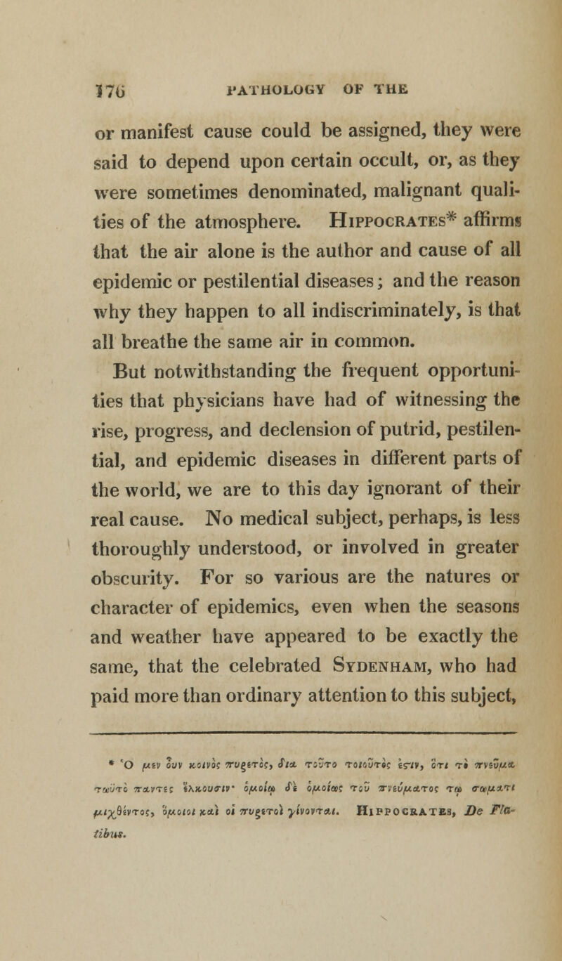 or manifest cause could be assigned, they were said to depend upon certain occult, or, as they were sometimes denominated, malignant quali- ties of the atmosphere. Hippocrates* affirms that the air alone is the author and cause of all epidemic or pestilential diseases; and the reason why they happen to all indiscriminately, is that all breathe the same air in common. But notwithstanding the frequent opportuni- ties that physicians have had of witnessing the rise, progress, and declension of putrid, pestilen- tial, and epidemic diseases in different parts of the world, we are to this day ignorant of their real cause. No medical subject, perhaps, is less thoroughly understood, or involved in greater obscurity. For so various are the natures or character of epidemics, even when the seasons and weather have appeared to be exactly the same, that the celebrated Sydenham, who had paid more than ordinary attention to this subject, • 'O /uev ouv Kotvo; 7ru£trocy Sin. tjvto to/out»c er*v> ort t» 7rviZfiit TauTO TrtLVTts 'ixKOunv a/xoitf St o/uc/a; t«o Wiv/umro^ ret 0a>,u*?< fc^fljvTof, ofAoioi jc*i oi 5rygtTol •yivQvra.t. Hippocrates, De Fla- tibus.