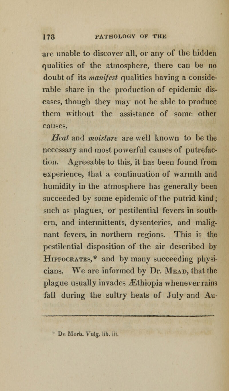 are unable to discover all, or any of the hidden qualities of the atmosphere, there can be no doubt of its manifest qualities having a conside- rable share in the production of epidemic dis- eases, though they may not be able to produce them without the assistance of some other causes. Heat and moisture are well known to be the necessary and most powerful causes of putrefac- tion. Agreeable to this, it has been found from experience, that a continuation of warmth and humidity in the atmosphere has generally been succeeded by some epidemic of the putrid kind; such as plagues, or pestilential fevers in south- ern, and intermittents, dysenteries, and malig- nant fevers, in northern regions. This is the pestilential disposition of the air described by Hippocrates,* and by many succeeding physi- cians. We are informed by Dr. Mead, that the plague usually invades ^Ethiopia whenever rains fall during the sultry heats of July and Au- De Mori). Vuls. lib. iii.