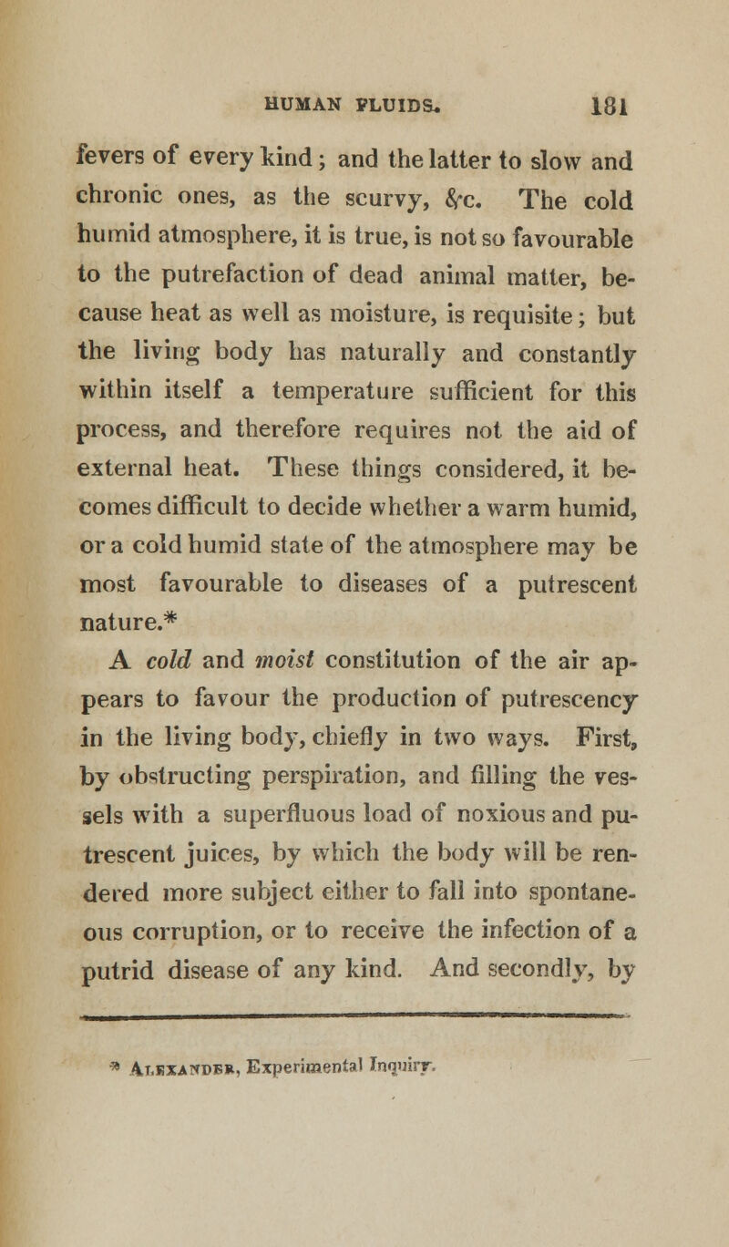 fevers of every kind; and the latter to slow and chronic ones, as the scurvy, frc. The cold humid atmosphere, it is true, is not so favourable to the putrefaction of dead animal matter, be- cause heat as well as moisture, is requisite; but the living body has naturally and constantly within itself a temperature sufficient for this process, and therefore requires not the aid of external heat. These things considered, it be- comes difficult to decide whether a warm humid, or a cold humid state of the atmosphere may be most favourable to diseases of a putrescent nature.* A cold and moist constitution of the air ap- pears to favour the production of putrescency in the living body, chiefly in two ways. First, by obstructing perspiration, and filling the ves- sels with a superfluous load of noxious and pu- trescent juices, by which the body will be ren- dered more subject either to fall into spontane- ous corruption, or to receive the infection of a putrid disease of any kind. And secondly, by * Alexander, Experimental Inquiry.