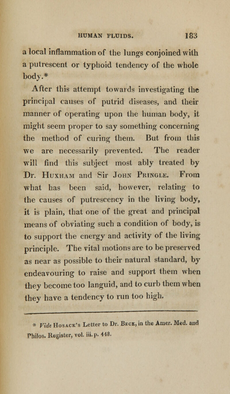 a local inflammation of the lungs conjoined with a putrescent or typhoid tendency of the whole body.* After this attempt towards investigating the principal causes of putrid diseases, and their manner of operating upon the human body, it might seem proper to say something concerning the method of curing them. But from this we are necessarily prevented. The reader will find this subject most ably treated by Dr. Huxham and Sir John Pringle. From what has been said, however, relating to the causes of putrescency in the living body, it is plain, that one of the great and principal means of obviating such a condition of body, is to support the energy and activity of the living principle. The vital motions are to be preserved as near as possible to their natural standard, by endeavouring to raise and support them when they become too languid, and to curb them when they have a tendency to run too high. * Vide Hosack's Letter to Dr. Beck, in the Amer. Med. and Philos. Register, vol. iii.p. 448.