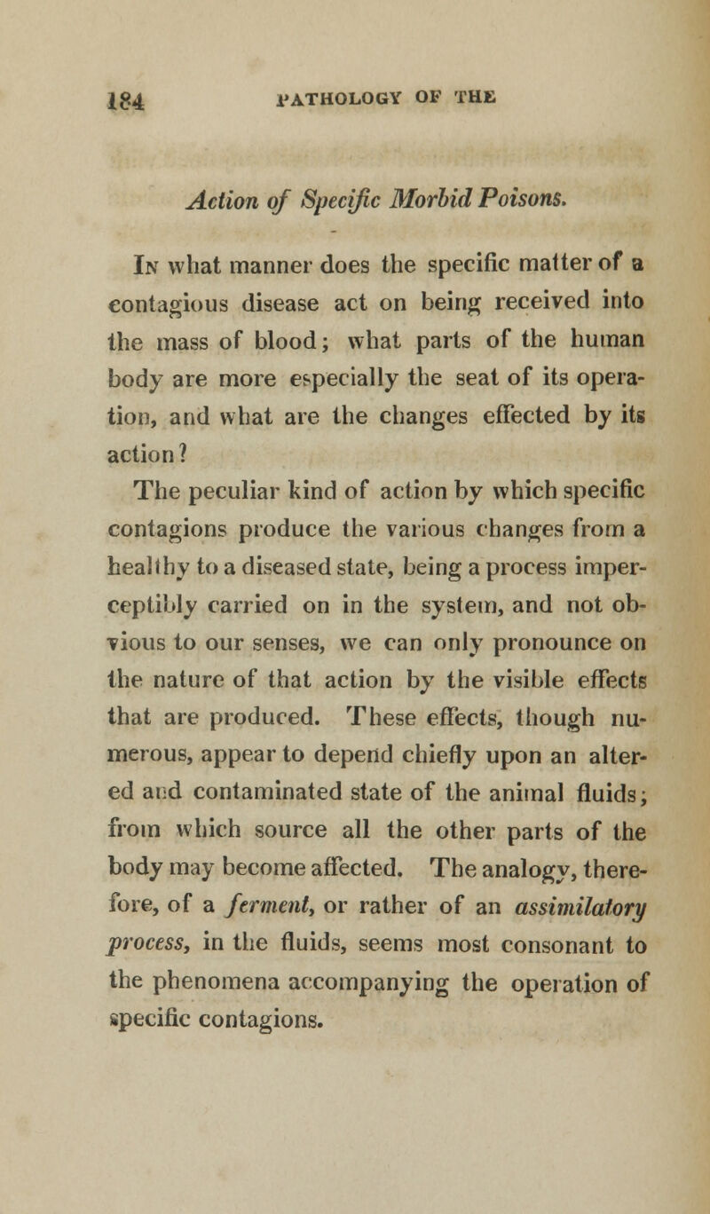 Action of Specific Morbid Poisons. In what manner does the specific matter of a contagious disease act on being received into the mass of blood; what parts of the human body are more especially the seat of its opera- tion, and what are the changes effected by its action ? The peculiar kind of action by which specific contagions produce the various changes from a healthy to a diseased state, being a process imper- ceptibly carried on in the system, and not ob- vious to our senses, we can only pronounce on the nature of that action by the visible effects that are produced. These effects, though nu- merous, appear to depend chiefly upon an alter- ed and contaminated state of the animal fluids; from which source all the other parts of the body may become affected. The analogy, there- fore, of a ferment, or rather of an assimilatory process, in the fluids, seems most consonant to the phenomena accompanying the operation of specific contagions.