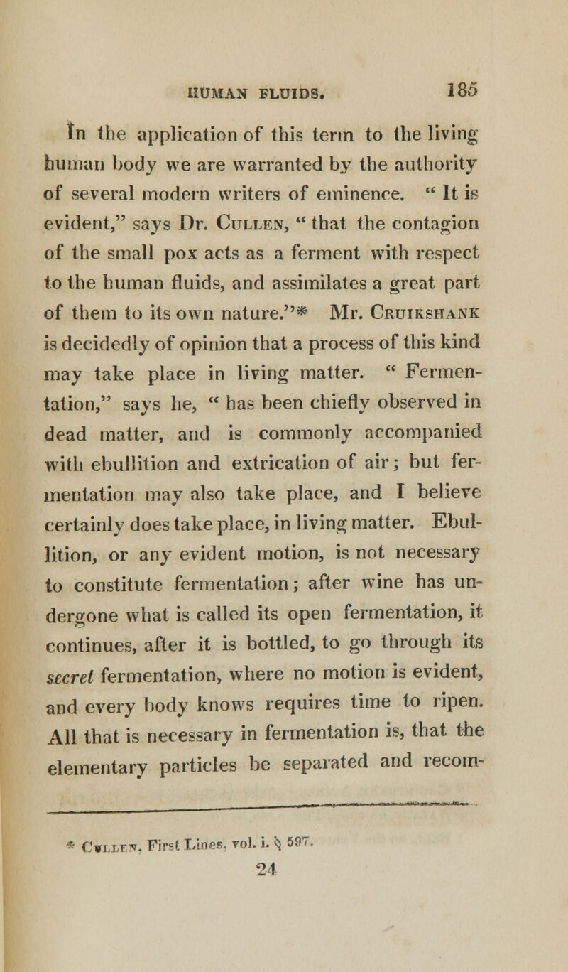 In (he application of this term to the living human body we are warranted b}' the authority of several modern writers of eminence.  It i« evident, says Dr. Cullen,  that the contagion of the small pox acts as a ferment with respect to the human fluids, and assimilates a great part of them to its own nature.* Mr. Cruikshank is decidedly of opinion that a process of this kind may take place in living matter.  Fermen- tation, says he,  has been chiefly observed in dead matter, and is commonly accompanied with ebullition and extrication of air; but fer- mentation may also take place, and I believe certainly does take place, in living matter. Ebul- lition, or any evident motion, is not necessary to constitute fermentation; after wine has un- dergone what is called its open fermentation, it continues, after it is bottled, to go through its secret fermentation, where no motion is evident, and every body knows requires time to ripen. All that is necessary in fermentation is, that the elementary particles be separated and recom- * Cwliew, First Lines, vol. i. ^ 59' 24