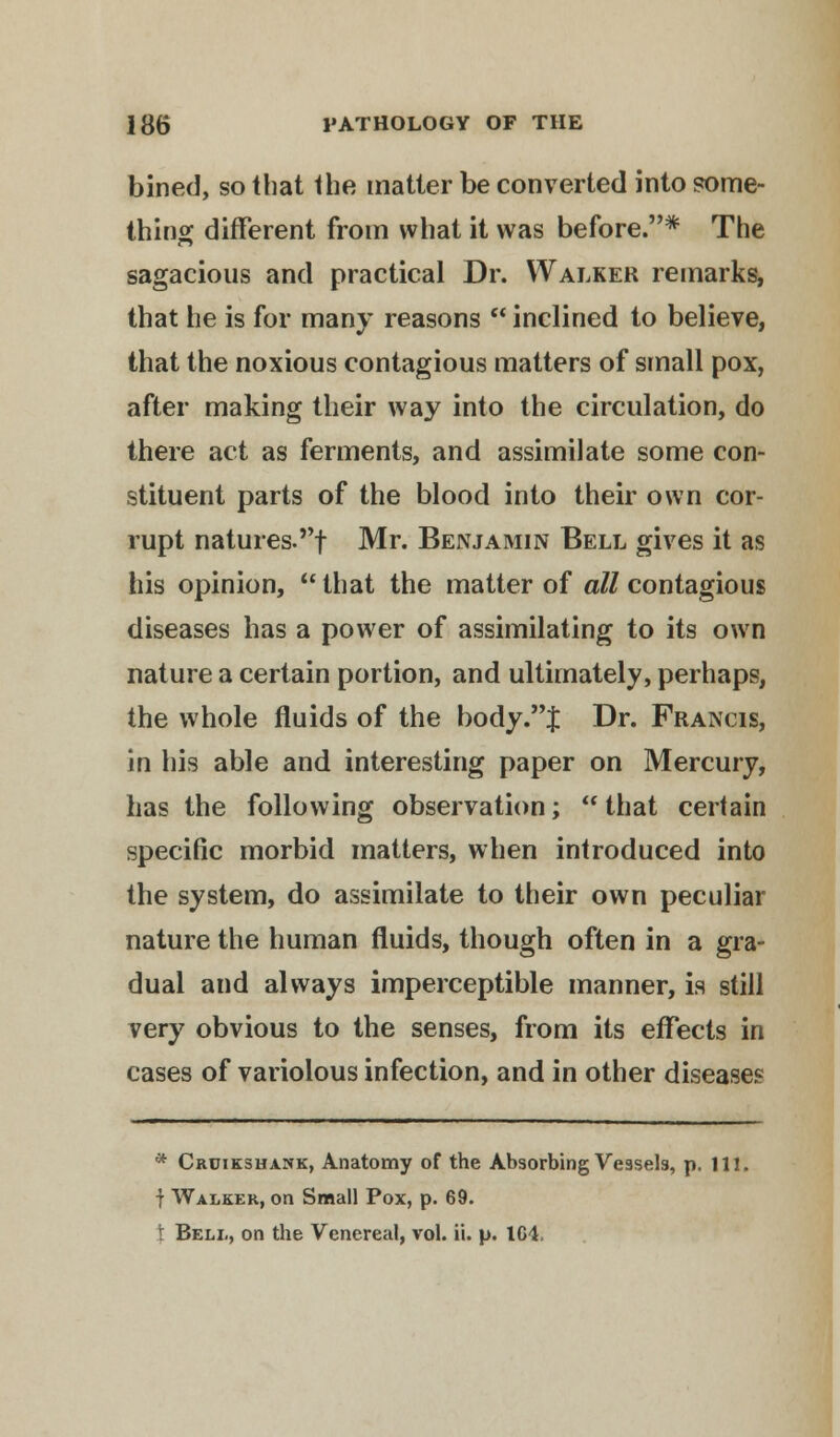 bined, so that the matter be converted into some- thing different from what it was before.* The sagacious and practical Dr. Walker remarks, that he is for many reasons  inclined to believe, that the noxious contagious matters of small pox, after making their way into the circulation, do there act as ferments, and assimilate some con- stituent parts of the blood into their own cor- rupt natures.! Mr. Benjamin Bell gives it as his opinion,  that the matter of all contagious diseases has a power of assimilating to its own nature a certain portion, and ultimately, perhaps, the whole fluids of the body .J Dr. Francis, in his able and interesting paper on Mercury, has the following observation;  that certain specific morbid matters, when introduced into the system, do assimilate to their own peculiar nature the human fluids, though often in a gra- dual and always imperceptible manner, is still very obvious to the senses, from its effects in cases of variolous infection, and in other diseases * Cruikshank, Anatomy of the Absorbing Vessels, p. 111. f Walker, on Small Pox, p. 69. t Bell, on the Venereal, vol. ii. p. 104