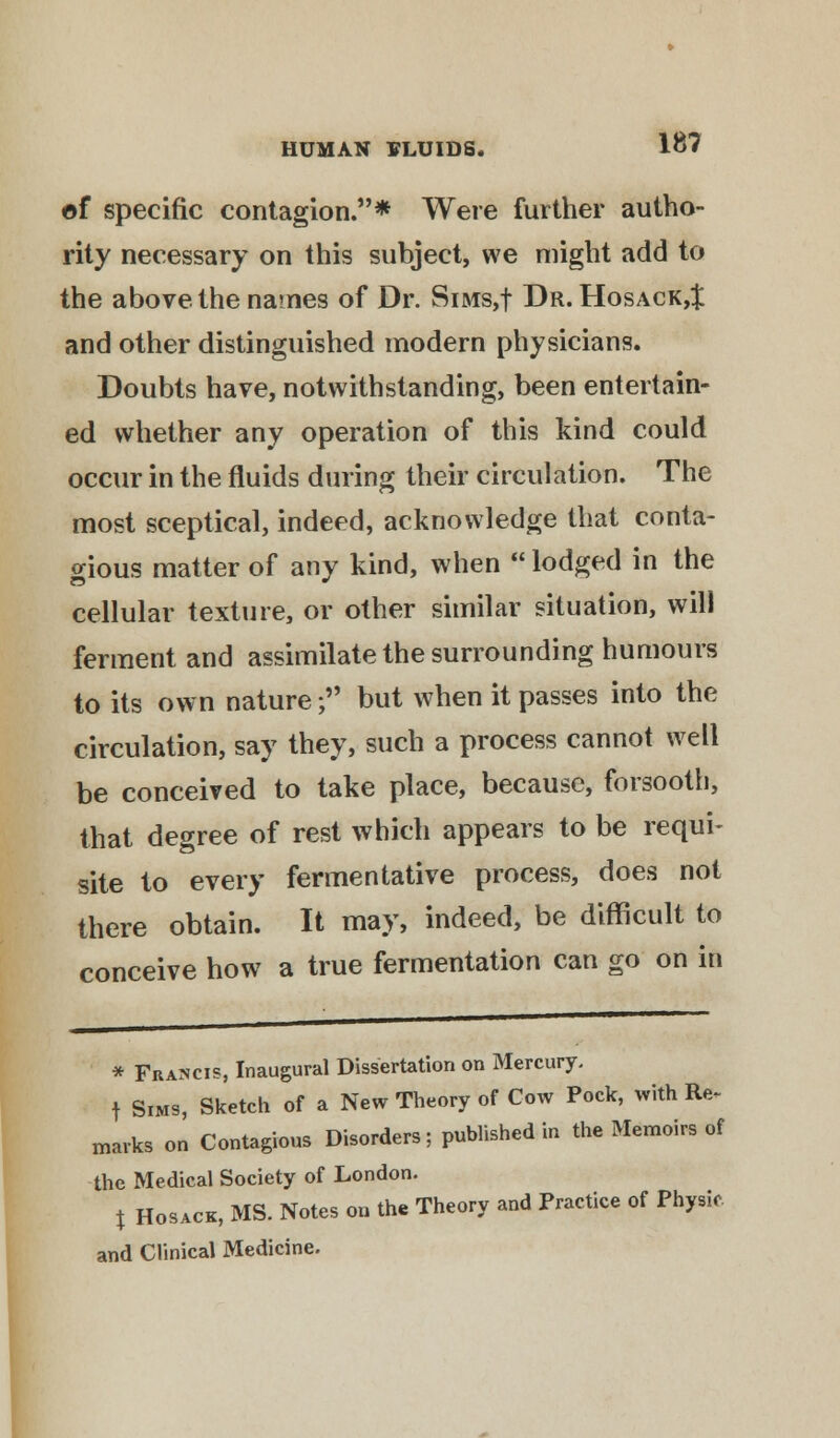 of specific contagion.* Were further autho- rity necessary on this subject, we might add to the above the names of Dr. SiMs,f Dr. Hosack,^ and other distinguished modern physicians. Doubts have, notwithstanding, been entertain- ed whether any operation of this kind could occur in the fluids during their circulation. The most sceptical, indeed, acknowledge that conta- gious matter of any kind, when  lodged in the cellular texture, or other similar situation, will ferment and assimilate the surrounding humours to its own nature; but when it passes into the circulation, say they, such a process cannot well be conceived to take place, because, forsooth, that degree of rest which appears to be requi- site to every fermentative process, does not there obtain. It may, indeed, be difficult to conceive how a true fermentation can go on in * Francis, Inaugural Dissertation on Mercury. t Sims, Sketch of a New Theory of Cow Pock, with Re. marks on Contagious Disorders; published in the Memoirs of the Medical Society of London. % Hosack, MS. Notes on the Theory and Practice of Physio and Clinical Medicine.