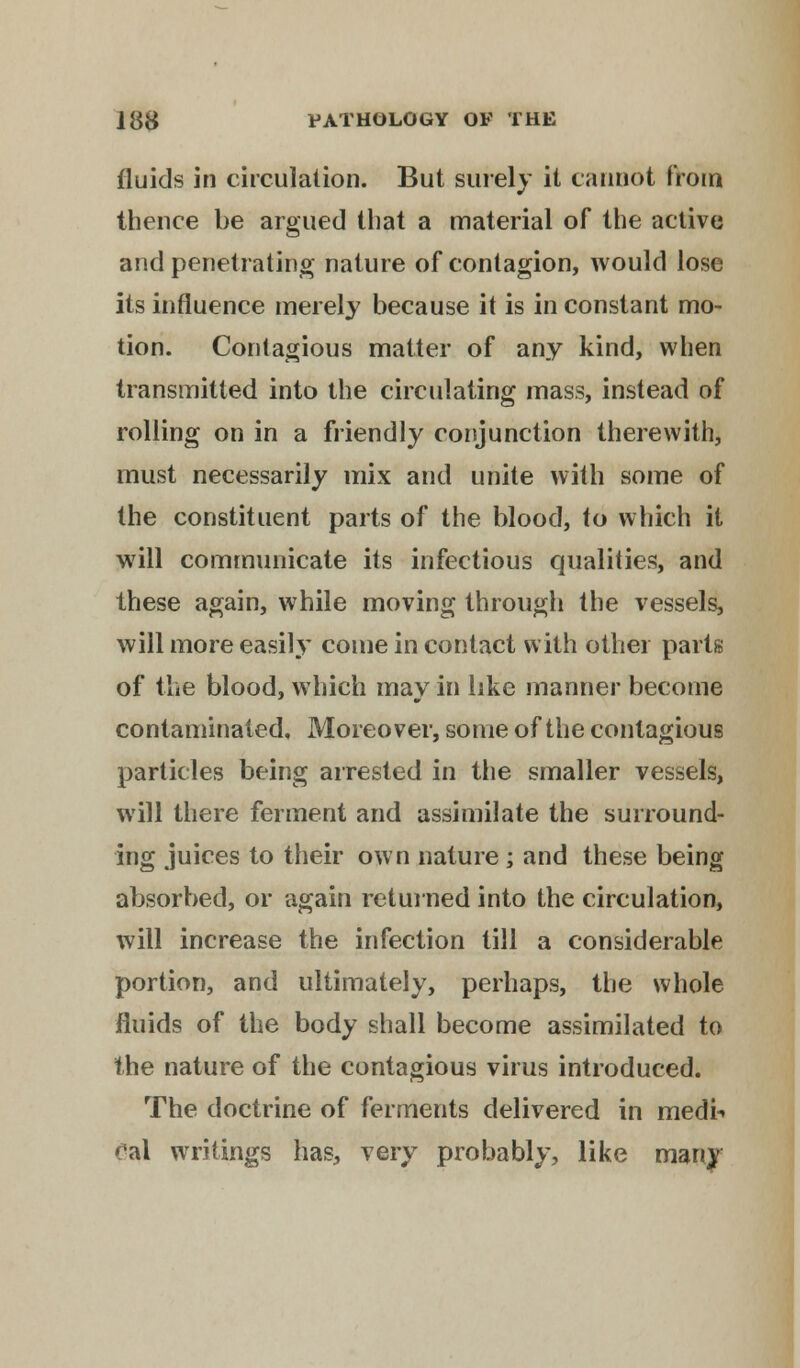 fluids in circulation. But surely it cannot from thence be argued that a material of the active and penetrating nature of contagion, would lose its influence merely because it is in constant mo- tion. Contagious matter of any kind, when transmitted into the circulating mass, instead of rolling on in a friendly conjunction therewith, must necessarily mix and unite with some of the constituent parts of the blood, to which it will communicate its infectious qualities, and these again, while moving through the vessels, will more easily come in contact with other parts of the blood, which may in like manner become contaminated, Moreover, some of the contagious particles being arrested in the smaller vessels, will there ferment and assimilate the surround- ing juices to their own nature ; and these being absorbed, or again returned into the circulation, will increase the infection till a considerable portion, and ultimately, perhaps, the whole fluids of the body shall become assimilated to the nature of the contagious virus introduced. The doctrine of ferments delivered in medi-» 6al writings has, very probably, like many