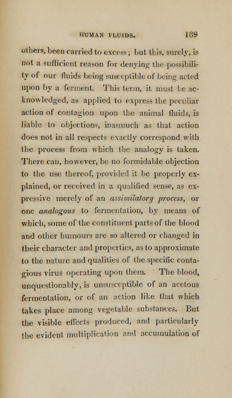 others, been carried to excess; but this, surely, is not a sufficient reason for denying the possibili- ty of our fluids being susceptible of being acted upon by a ferment. This term, it must be ac- knowledged, as applied to express the peculiar action of contagion upon the animal fluids, is liable to objections, inasmuch as that action does not in all respects exactly correspond with the process from which the analogy is taken. There can, however, be no formidable objection to the use thereof, provided it be properly ex- plained, or received in a qualified sense, as ex- pressive merely of an assimilatory process, or one analogous to fermentation, by means of which, some of the constituent parts of the blood and other humours are so altered or changed in their character and properties, as to approximate to the nature and qualities of the specific conta- gious virus operating upon them. The blood, unquestionably, is unsusceptible of an acetous fermentation, or of an action like that which takes place among vegetable substances. But the visible effects produced, and particularly the evident multiplication and accumulation of