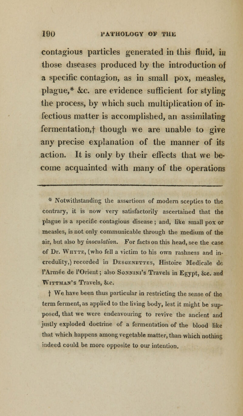contagious particles generated in this fluid, i« those diseases produced by the introduction of a specific contagion, as in small pox, measles, plague,* &c. are evidence sufficient for styling the process, by which such multiplication of in- fectious matter is accomplished, an assimilating fermentation,! though we are unable to give any precise explanation of the manner of its action. It is only by their effects that we be- come acquainted with many of the operations * Notwithstanding the assertions of modern sceptics to the contrary, it is now very satisfactorily ascertained that the plague is a specific contagious disease; and, like small pox or measles, is not only communicable through the medium of the air, but also by inoculation. For facts on this head, see the case of Dr. White, (who fell a victim to his own rashness and in- credulity,) recorded in Desgenettes, Histoire Medicale dc PArmee de l'Orient; also Sonnini's Travels in Egypt, &c. and Wittman's Travels, &c. f We have been thus particular in restricting the sense of the term ferment, as applied to the living body, lest it might be sup- posed, that we were endeavouring to revive the ancient and justly exploded doctrine of a fermentation of the blood like that which happens among vegetable matter, than which nothing indeed could be more opposite to our intention.