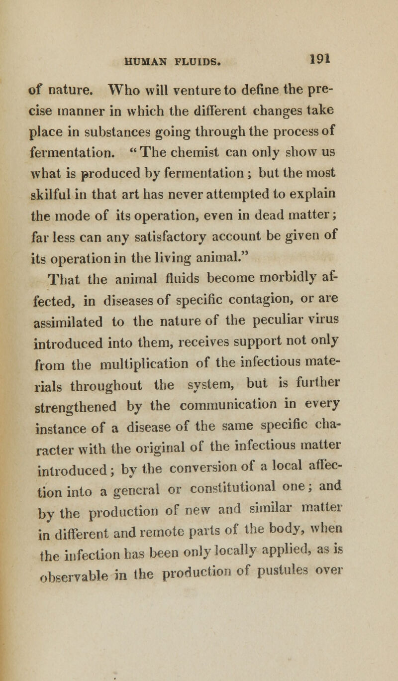 of nature. Who will venture to define the pre- cise manner in which the different changes take place in substances going through the process of fermentation.  The chemist can only show us what is produced by fermentation; but the most skilful in that art has never attempted to explain the mode of its operation, even in dead matter; far less can any satisfactory account be given of its operation in the living animal. That the animal fluids become morbidly af- fected, in diseases of specific contagion, or are assimilated to the nature of the peculiar virus introduced into them, receives support not only from the multiplication of the infectious mate- rials throughout the system, but is further strengthened by the communication in every instance of a disease of the same specific cha- racter with the original of the infectious matter introduced ; by the conversion of a local affec- tion into a general or constitutional one; and by the production of new and similar matter in different and remote parts of the body, when the infection has been only locally applied, as is observable in the production of pustules over