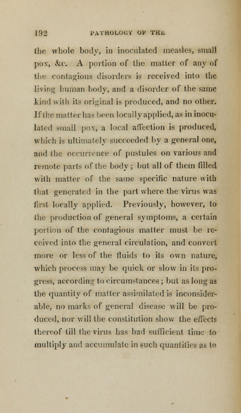 the whole body, in inoculated measles, small pox, &c. A portion of the matter of any of the contagious disorders is received into the living human body, and a disorder of the same kind with its original is produced, and no other. If the matter has been locally applied, as in inocu- lated small pox, a local affection is produced, which is ultimately succeeded by a general one, and the occurrence of pustules on various and remote parts of the body; but all of them filled with matter of the same specific nature with that generated in the part where the virus was first locally applied. Previously, however, to the production of general symptoms, a certain portion of the contagious matter must be re- ceived into the general circulation, and convert more or less of the fluids to its own nature, which process may be quick or slow in its pro- gress, according to circumstances; but as long as the quantity of matter assimilated is inconsider- able, no marks of general disease will be pro- duced, nor will the constitution show the effects thereof till the virus has had sufficient time to multiply and accumulate in such quantities as to