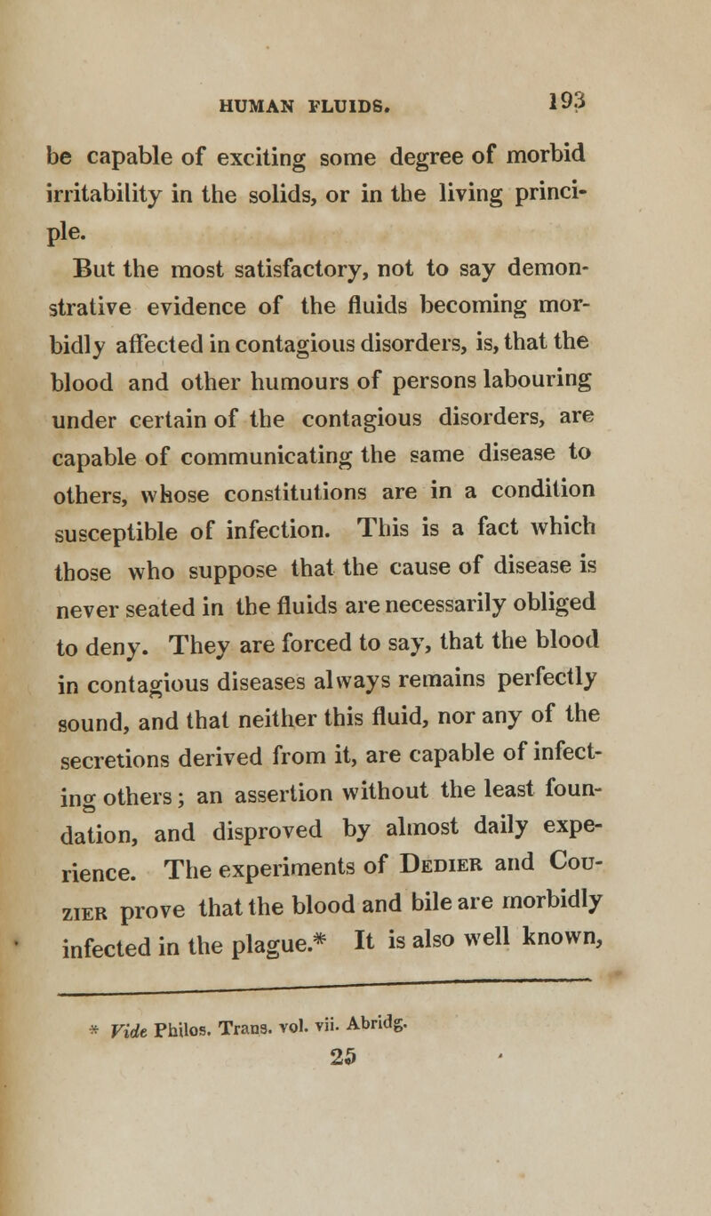 be capable of exciting some degree of morbid irritability in the solids, or in the living princi- ple. But the most satisfactory, not to say demon- strative evidence of the fluids becoming mor- bidly affected in contagious disorders, is, that the blood and other humours of persons labouring under certain of the contagious disorders, are capable of communicating the same disease to others, whose constitutions are in a condition susceptible of infection. This is a fact which those who suppose that the cause of disease is never seated in the fluids are necessarily obliged to deny. They are forced to say, that the blood in contagious diseases always remains perfectly sound, and that neither this fluid, nor any of the secretions derived from it, are capable of infect- ing others; an assertion without the least foun- dation, and disproved by almost daily expe- rience. The experiments of Dedier and Cou- zier prove that the blood and bile are morbidly infected in the plague* It is also well known, * Vide Philos. Trans, vol. vii. Abridg. 25