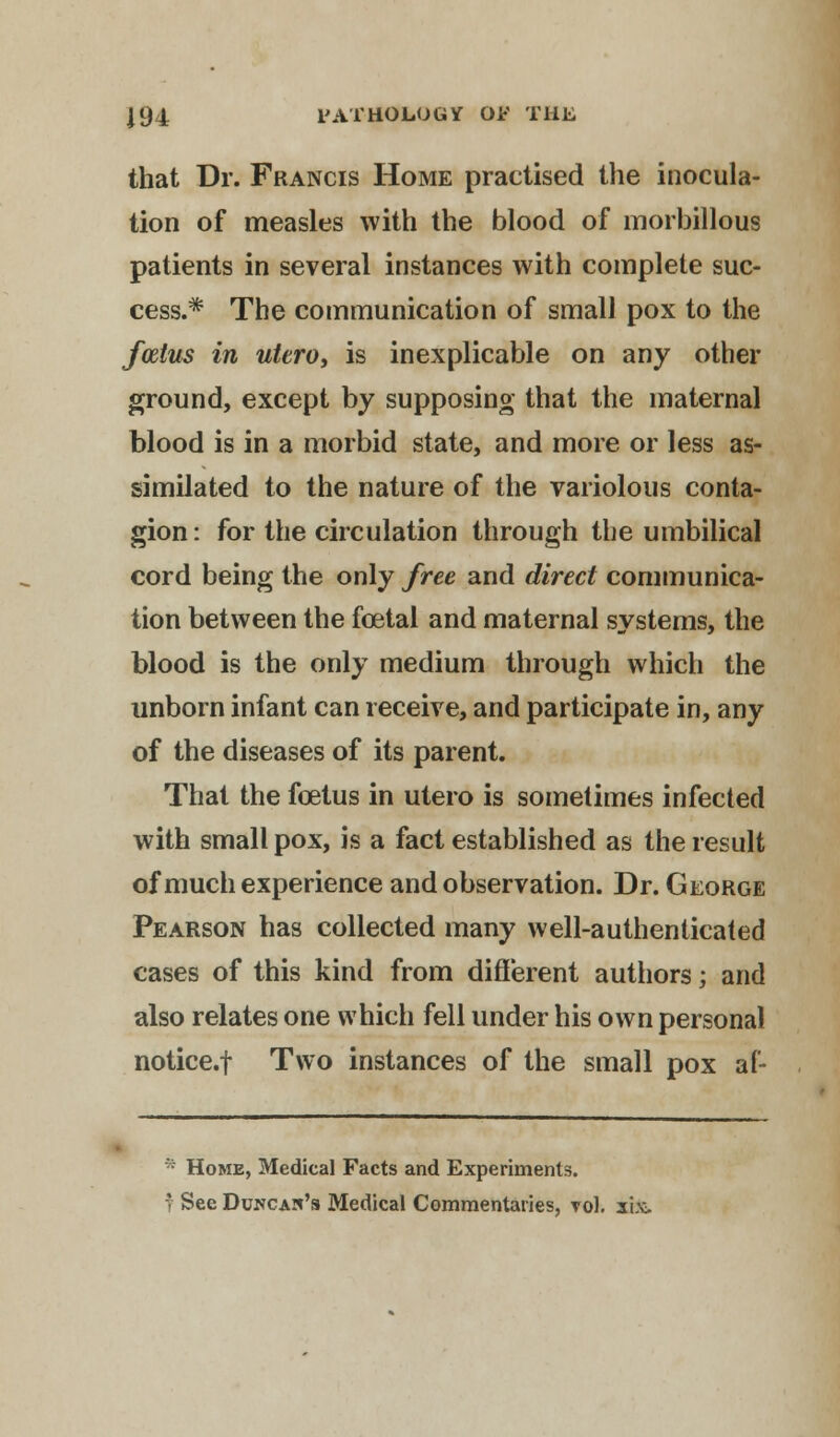 that Dr. Francis Home practised the inocula- tion of measles with the blood of morbillous patients in several instances with complete suc- cess.* The communication of small pox to the foetus in utero, is inexplicable on any other ground, except by supposing that the maternal blood is in a morbid state, and more or less as- similated to the nature of the variolous conta- gion: for the circulation through the umbilical cord being the only free and direct communica- tion between the fcetal and maternal systems, the blood is the only medium through which the unborn infant can receive, and participate in, any of the diseases of its parent. That the foetus in utero is sometimes infected with small pox, is a fact established as the result of much experience and observation. Dr. George Pearson has collected many well-authenticated cases of this kind from different authors; and also relates one which fell under his own personal notice.f Two instances of the small pox af- * Home, Medical Facts and Experiments. f See Duncas's Medical Commentaries, toI. six.