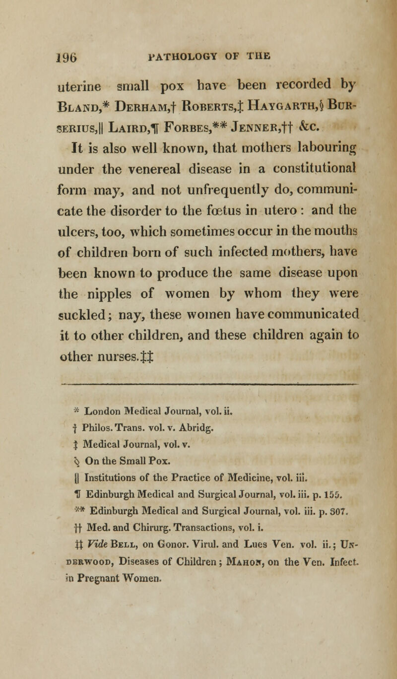 uterine small pox have been recorded by Bland,* Derham,! Roberts,:}: Haygarth,§ Bur- serius,|| Laird,! Forbes,** Jenner,!! &c. It is also well known, that mothers labouring under the venereal disease in a constitutional form may, and not unfrequently do, communi- cate the disorder to the foetus in utero : and the ulcers, too, which sometimes occur in the mouths of children born of such infected mothers, have been known to produce the same disease upon the nipples of women by whom they were suckled; nay, these women have communicated it to other children, and these children again to other nurses. Jt * London Medical Journal, vol. ii. ■} Philos. Trans, vol. v. Abridg. $ Medical Journal, vol. v. ^ On the Small Pox. [| Institutions of the Practice of Medicine, vol. iii. H Edinburgh Medical and Surgical Journal, vol. iii. p. 155. ** Edinburgh Medical and Surgical Journal, vol. iii. p. 307. ft Med. and Chirurg. Transactions, vol. i. \X Vide Bell, on Gonor. Virul. and Lues Ven. vol. ii.; Un- derwood, Diseases of Children ; Mahow, on the Vcn. Infect, in Pregnant Women.