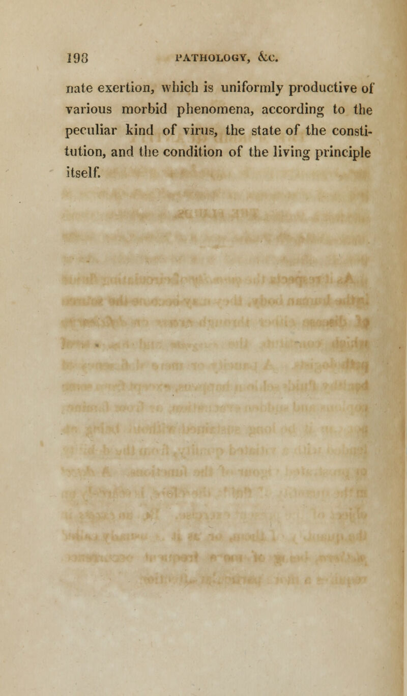 193 PATHOLOGY, &C. nate exertion, which is uniformly productive of various morbid phenomena, according to the peculiar kind of virus, the state of the consti- tution, and the condition of the living principle itself.