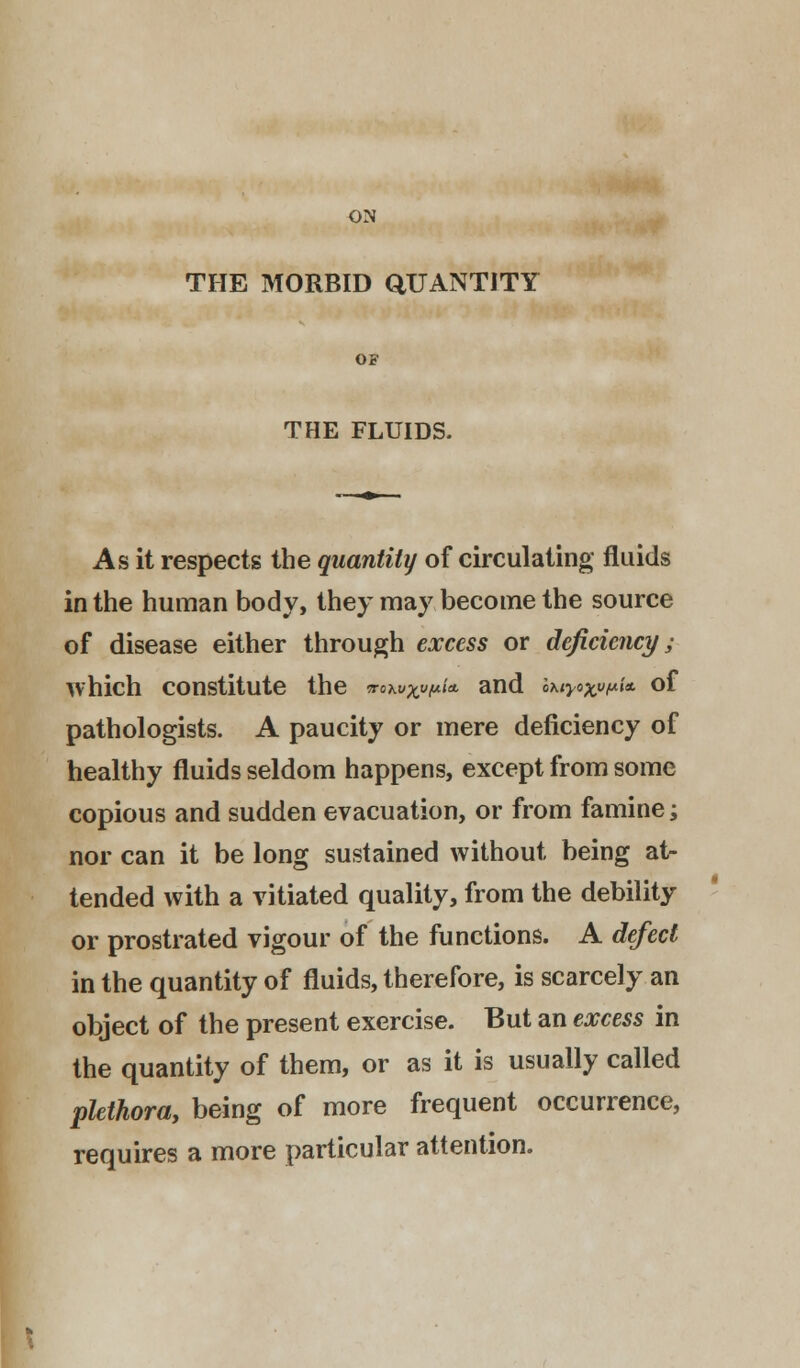ON THE MORBID QUANTITY OF THE FLUIDS. As it respects the quantity of circulating fluids in the human body, they may become the source of disease either through excess or deficiency; which constitute the wo^^w^/* and ax^o*^/* of pathologists. A paucity or mere deficiency of healthy fluids seldom happens, except from some copious and sudden evacuation, or from famine; nor can it be long sustained without being at- tended with a vitiated quality, from the debility or prostrated vigour of the functions. A defect in the quantity of fluids, therefore, is scarcely an object of the present exercise. But an excess in the quantity of them, or as it is usually called plethora, being of more frequent occurrence, requires a more particular attention.