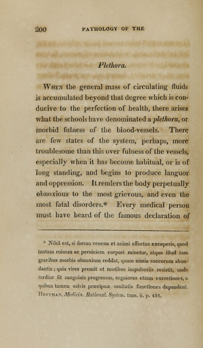 Plethora. When the general mass of circulating fluids is accumulated beyond that degree which is con- ducive to the perfection of health, there arises what the schools have denominated a plethora, or morbid fulness of the blood-vessels. There are few states of the system, perhaps, more troublesome than this over fulness of the vessels, especially when it has become habitual, or is of long standing, and begins to produce languor and oppression. It renders the body perpetually obnoxious to the most grievous, and even the most fatal disorders.* Every medical person must have heard of the famous declaration of * Nihil est, si forsan venena et animi affectus exceperis, quod tantam ruinana ac perniciem corpori minetur, atque illud tarn gravibus morbis obnoxium reddat, quam nimia succorum abun- dantia ; quia vires premit et motibus impulsoriis resistit, unde tardior fit sanguinis progressus, segniores etiam excretiones, a quibus tamen salvis pracipux sanitatis functiones dependent. TIoffaian, Medicin. Rational. System, toni. ii. p. 434.