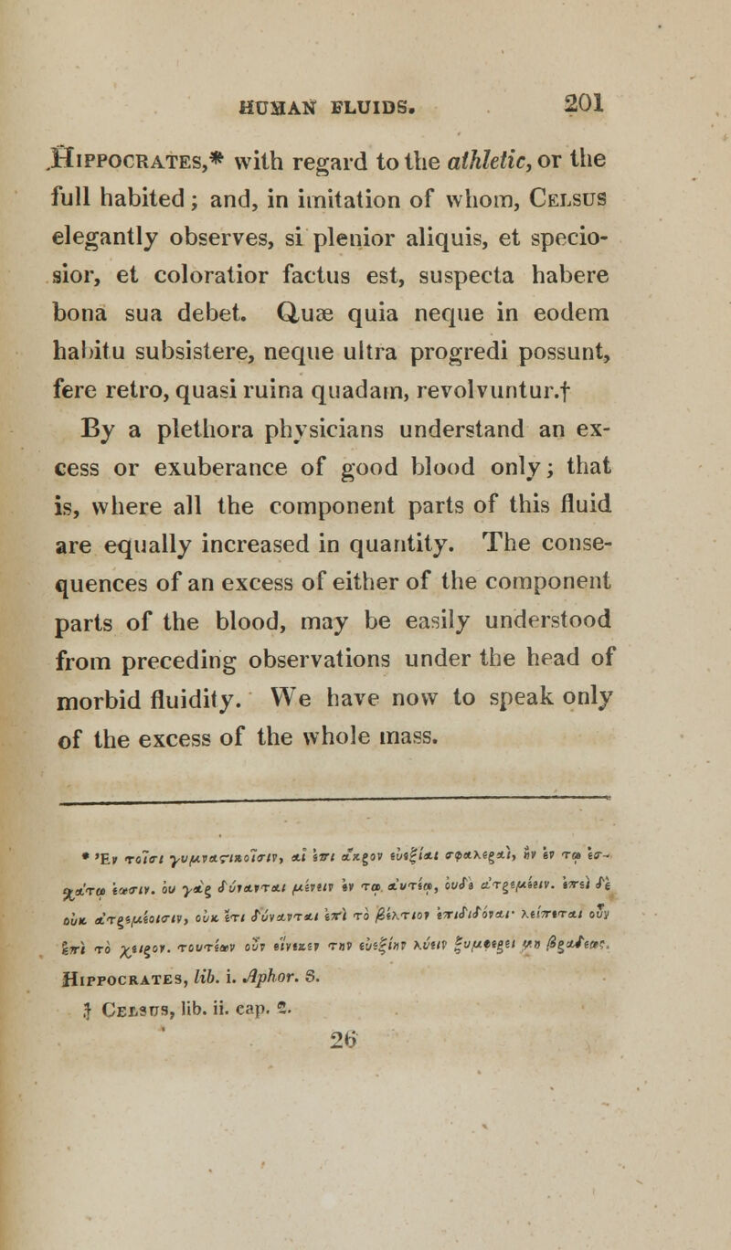 .Hippocrates,* with regard to the athletic, or the full habited; and, in imitation of whom, Celsus elegantly observes, si plenior aliquis, et specio- sior, et coloratior factus est, suspecta habere bona sua debet. Quae quia neque in eodem hahitu subsistere, neque ultra progredi possunt, fere retro, quasi ruina quadam, revolvuntur.f By a plethora physicians understand an ex- cess or exuberance of good blood only; that is, where all the component parts of this fluid are equally increased in quantity. The conse- quences of an excess of either of the component parts of the blood, may be easily understood from preceding observations under the head of morbid fluidity. We have now to speak only of the excess of the whole mass. • 'Ev roleri yv(/.vttrt*o7o~n, *\ \vi atxgov tht%ittt o-<p«.\eg*.t, »» iv t» \<r- out ATPi/xioKriv, ouk \ti fuvsivr*.! \x\ to @fKrto? 'rrtfitbicLt- ■Kt'nrtTa.t ot/y %wi to %tt$or. 'rot/T*»v °7 •»«»*» t»v tui^hv Kvirt |v,M«e/»e/ $*» figtUins, Hippocrates, lib. i. Jiphor. S. ,f Celsus, lib. ii. cap. 2. 26