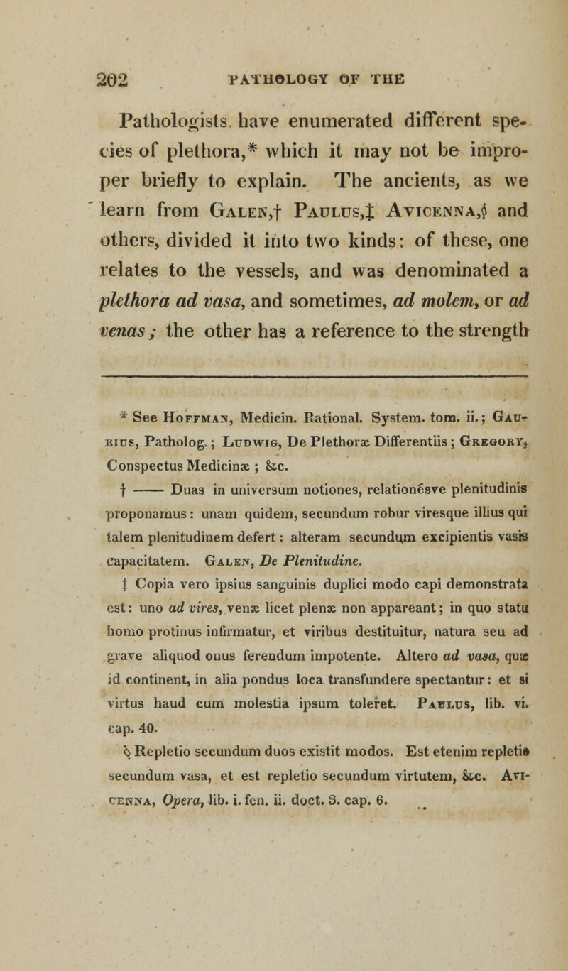 Pathologists have enumerated different spe- cies of plethora,* which it may not be impro- per briefly to explain. The ancients, as we learn from Galen,! Padlcs,J Avicenna,$ and others, divided it into two kinds: of these, one relates to the vessels, and was denominated a plethora ad vasa, and sometimes, ad molem, or ad venas; the other has a reference to the strength * See Hoffman, Medicin. Rational. System, torn. ii.; Gac- bics, Pathology; Ludwig, De Plethoras Differentiis; Gregory, Conspectus Medicinae ; &.c. f Dims in universum notiones, relationesve plenitudinis proponamus: unam quidem, secundum robur viresque illius qui talem plenitudinem defert: alteram secundum excipientis vasis capacitatem. Galen, De Plenitudine. \ Copia vero ipsius sanguinis duplici modo capi demonstrata est: uno ad vires, venae licet plenac non appareant; in quo statu homo protinus infirmatur, et viribus destituitur, natura seu ad grave aliquod onus ferendum impotente. Altero ad vasa, qua id continent, in alia pondus loca transfundere spectantur: et si virtus haud cum molestia ipsum toleret. Paplus, lib. vi. cap. 40. 5> Repletio secundum duos existit modos. Est etenim repleti* secundum vasa, et est repletio secundum virtutem, &tc. Avi-