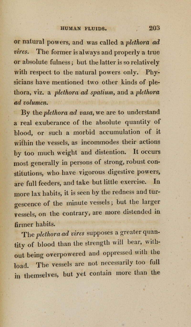 or natural powers, and was called a plethora ad vires. The former is always and properly a true or absolute fulness; but the latter is so relatively with respect to the natural powers only. Phy- sicians have mentioned two other kinds of ple- thora, viz. a plethora ad spatium, and a plethora ad volumen. By the plethora ad vasa, we are to understand a real exuberance of the absolute quantity of blood, or such a morbid accumulation of it within the vessels, as incommodes their actions by too much weight and distention. It occurs most generally in persons of strong, robust con- stitutions, who have vigorous digestive powers, are full feeders, and take but little exercise. In more lax habits, it is seen by the redness and tur- <rescenee of the minute vessels; but the larger vessels, on the contrary, are more distended in firmer habits. The plethora ad vires supposes a greater quan- tity of blood than the strength will bear, with- out being overpowered and oppressed with the load. The vessels are not necessarily too full in themselves, but yet contain more than the