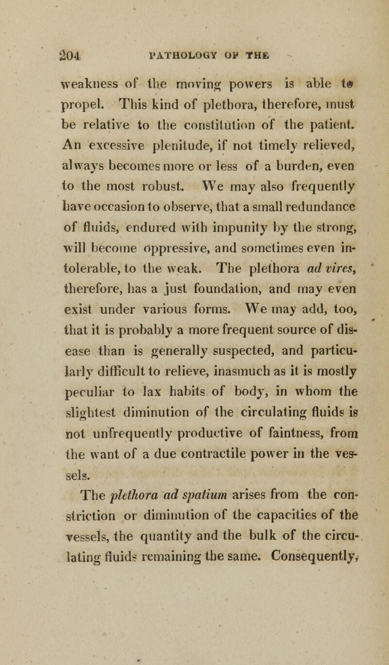 weakness of the moving powers is able t« propel. This kind of plethora, therefore, must be relative to the constitution of the patient. An excessive plenitude, if not timely relieved, always becomes more or less of a burden, even to the most robust. We may also frequently have occasion to observe, that a small redundance of fluids, endured with impunity by the strong, will become oppressive, and sometimes even in- tolerable, to the weak. The plethora ad vires, therefore, has a just foundation, and may even exist under various forms. We may add, too, that it is probably a more frequent source of dis- ease than is generally suspected, and particu- larly difficult to relieve, inasmuch as it is mostly peculiar to lax habits of body, in whom the slightest diminution of the circulating fluids is not unfrequently productive of faintness, from the want of a due contractile power in the ves- sels. The plethora ad spatium arises from the con- striction or diminution of the capacities of the vessels, the quantity and the bulk of the circu- lating fluids remaining the same. Consequently,'