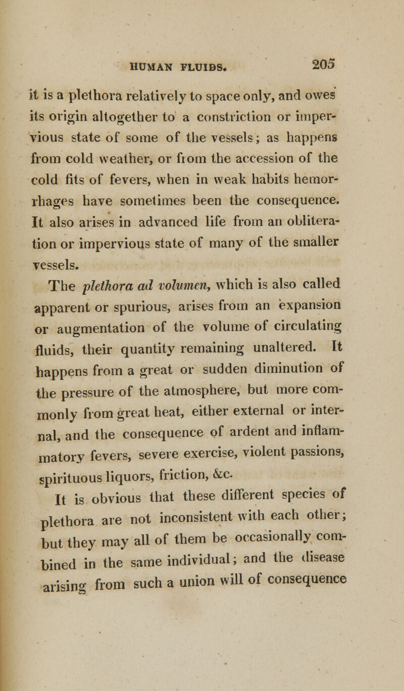 it is a plethora relatively to space only, and owes its origin altogether to a constriction or imper- vious state of some of the vessels; as happens from cold weather, or from the accession of the cold fits of fevers, when in weak habits hemor- rhages have sometimes been the consequence. It also arises in advanced life from an oblitera- tion or impervious state of many of the smaller vessels. The plethora ad volumeii, which is also called apparent or spurious, arises from an expansion or augmentation of the volume of circulating fluids, their quantity remaining unaltered. It happens from a great or sudden diminution of the pressure of the atmosphere, but more com- monly from great heat, either external or inter- nal, and the consequence of ardent and inflam- matory fevers, severe exercise, violent passions, spirituous liquors, friction, &c It is obvious that these different species of plethora are not inconsistent with each other; but they may all of them be occasionally com- bined in the same individual; and the disease arising from such a union will of consequence