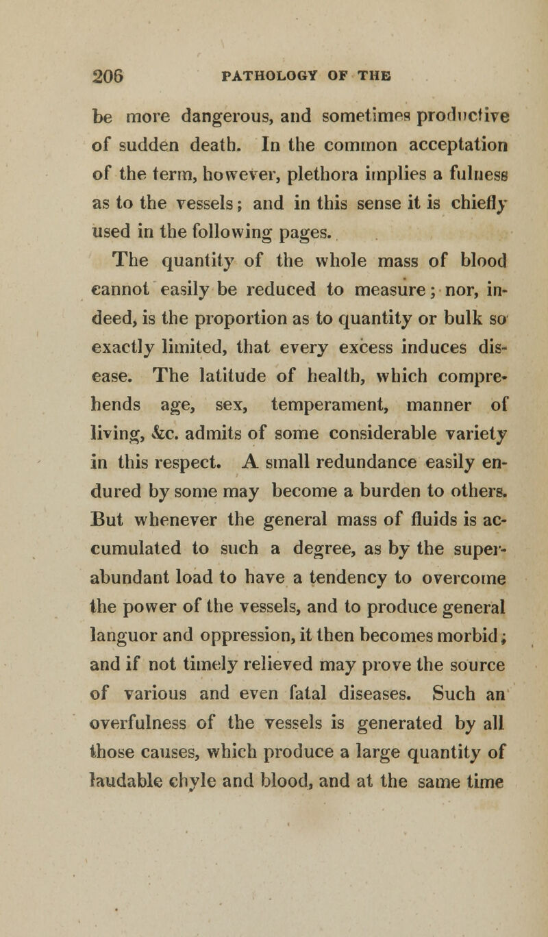 be more dangerous, and sometimes productive of sudden death. In the common acceptation of the term, however, plethora implies a fulness as to the vessels; and in this sense it is chiefly used in the following pages. The quantity of the whole mass of blood cannot easily be reduced to measure; nor, in- deed, is the proportion as to quantity or bulk so exactly limited, that every excess induces dis- ease. The latitude of health, which compre- hends age, sex, temperament, manner of living, &c. admits of some considerable variety in this respect. A small redundance easily en- dured by some may become a burden to others. But whenever the general mass of fluids is ac- cumulated to such a degree, as by the super- abundant load to have a tendency to overcome the power of the vessels, and to produce general languor and oppression, it then becomes morbid; and if not timely relieved may prove the source of various and even fatal diseases. Such an overfulness of the vessels is generated by all those causes, which produce a large quantity of laudable chyle and blood, and at the same time