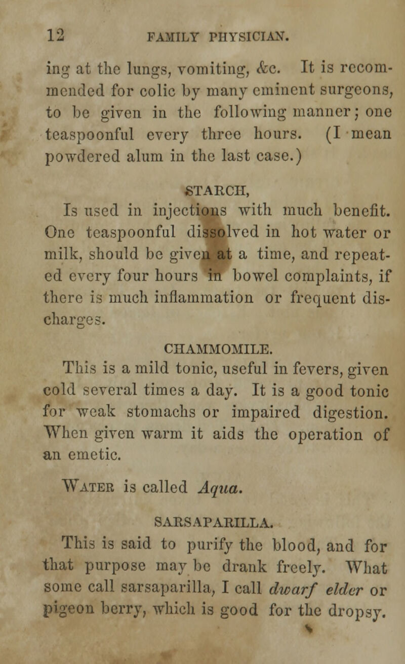 ing at the lungs, vomiting, &e. It is recom- mended for colic by many eminent surgeons, to be given in the following manner; one teaspoonful every three hours. (I mean powdered alum in the last case.) STARCH, Is used in injections with much benefit. One teaspoonful dissolved in hot water or milk, should be given at a time, and repeat- ed every four hours m bowel complaints, if there is much inflammation or frequent dis- charges. CHAMMOMILE. This is a mild tonic, useful in fevers, given cold several times a day. It is a good tonic for weak stomachs or impaired digestion. When given warm it aids the operation of an emetic. Water is called Aqua. SARSAPARILLA. This is said to purify the blood, and for that purpose maybe drank freely. What some call sarsaparilla, I call dwarf elder or pigeon berry, which is good for the dropsy.