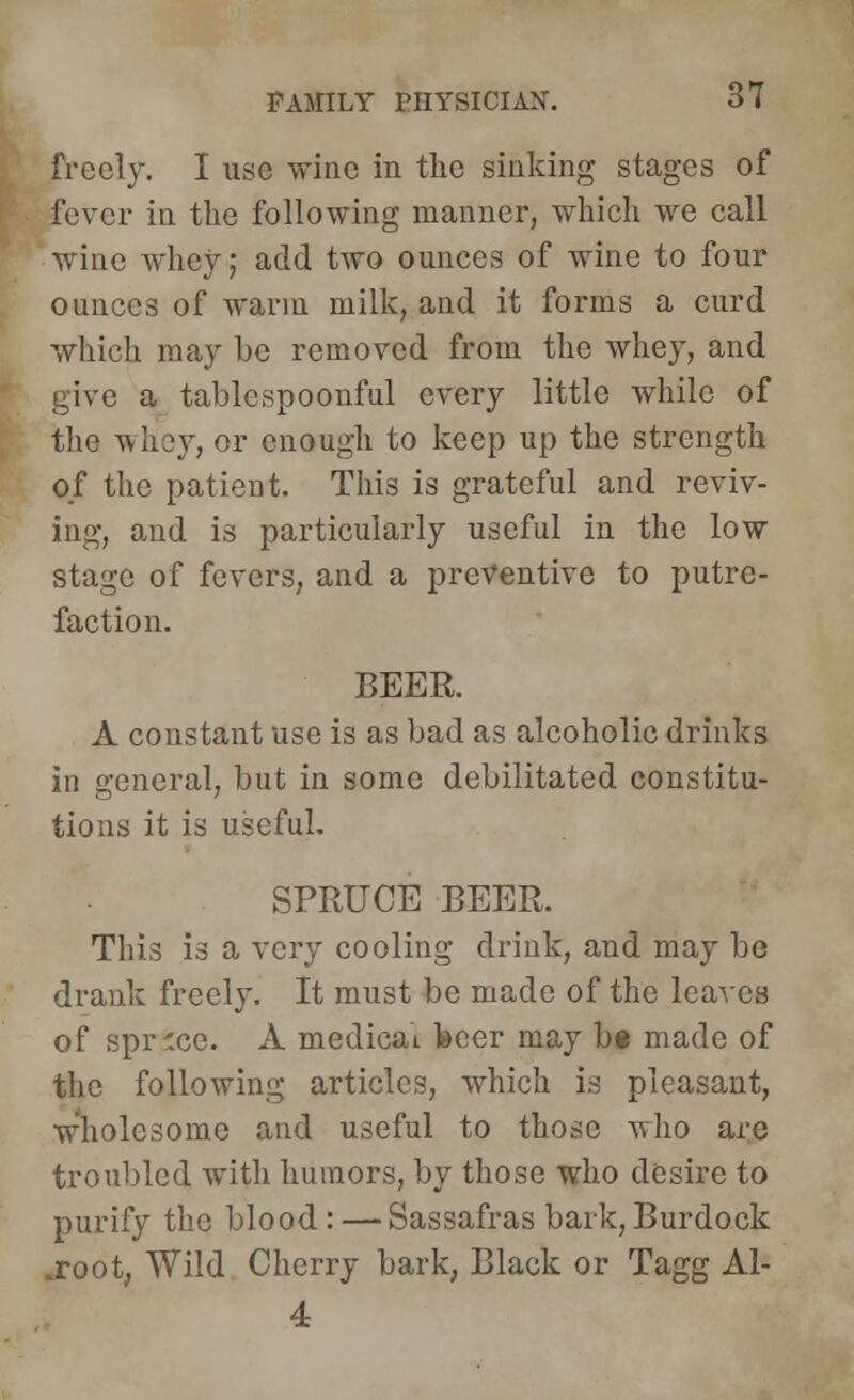 freely. I use wine in the sinking stages of fever in the following manner, which we call wine whey; add two ounces of wine to four ounces of warm milk, and it forms a curd which may be removed from the whey, and give a tablespoonful every little while of the whey, or enough to keep up the strength of the patient. This is grateful and reviv- ing, and is particularly useful in the low stage of fevers, and a preventive to putre- faction. BEER. A constant use is as bad as alcoholic drinks in general, but in some debilitated constitu- tions it is useful. SPRUCE BEER. This is a very cooling drink, and may be drank freely. It must be made of the leaves of sprice. A medicai feeer may b« made of the following articles, which is pleasant, wholesome and useful to those who arc troubled with humors, by those who desire to purify the blood.: — Sassafras bark, Burdock .root, Wild Cherry bark, Black or Tagg Al- 4